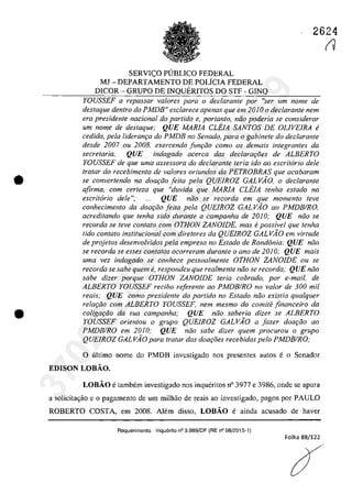 •
•
2624
SERVICO PUBLICO FEDERAL
MJ - DEPARTAMENTO DE POLiCIA FEDERAL
DICOR - GRUPO DE INQUERITOS DO STF - GINQ
YOUSSEF a repassar va/ores para o declarante por "ser um nome de
destaque dentro do PMDB" esclarece apenas que em 2010 o declarante nem
era presidente nacional do partida e, portanto, năo poderia se considerar
um nome de deslaque: QUE MARIA eLEIA SANTOS DE OLIVEIRA li
cedMa, pela lideram;a do PMDB no Senado, para o gabinete do declarante
desde 2007 ou 2008, exercendo funfao coma os demais integrantes da
secretaria, QUE indagado acerCQ dos declarat;5es de ALBERTO
YOUSSEF de que uma assessora do declarante Ieria ido 00 escritario deIe
tratar do recebimento de va/ores oriundas da PETROBRAS que acabaram
se eonverlendo na doa9iio feila pela QUEIROZ GALVĂO, o dec!aranle
afirma, com cerleza que "duvida que MARIA eLEJA tenha estado no
escritorio deie "; QUE niio se recorda em que momento leve
conheeimenlo da doariio feila pela QUEIROZ GALVAO ao PMDBIRO,
acredilando que tenha sido durante a campanha de 2010; QUE niio se
recorda se teve contato corn OTHON ZANOIDE. mas epossivel que tenha
tido contato institucional corn diretores da QUEIROZ GAL VÂO em virtude
de projetos desenvolvidos pela empresa no Estado de Rond6nia: QUE niio
se recorda se esses contatos ocorreram durante o ano de 20JO; QUE mais
uma vez indagado se eonhece pessoalmenle OTHON ZANOIDE ou se
recorda se sabe quem e, respondeu que realmente niio se recorda: QUE niio
sobe dizer porque OTHON ZANOIDE Ieria eobrado, por e-mail.de
ALBERTO YOUSSEF reeibo referenle ao PMDBIRO no valor de 300 mii
reais; QUE como presidente do partido no Estado niio existia qualquer
relar;iio cam ALBERTO YOUSSEF, nem mesmo do comite financeiro da
coligar;iio da sua campanha; QUE noo saberia dizer se ALBERTO
YOUSSEF orienlou o grupo QUEIROZ GALVAO a fazer doa9iio ao
PMDBIRO em 2010; QUE niio sabe dizer quem proeurou o grupo
QUEIROZ GAL VAO para Iralar das doa90es reeebidos pelo PMDBIRO;
o ultima name do PMDB invcstigada nas presentes autos e o Senador
EDISON LOBĂO,
LOBĂO e tambem investigado nos inqueritos n° 3977 e 3986, ande se apura
a solicita~ao e o pagamento de um milhao de reais ao investigado, pagos por PAULO
ROBERTO COSTA, em 2008, Alem disso, LOBĂO e ainda acusado de haver
Requerimento -Inquerito n° 3.989/DF (RE n° 08/2015-1)
Folha 88/122
(V
37022289859
Inq
3989
 