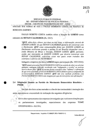 2625
•
SERVIC;O PlJBLICO FEDERAL
MJ - DEPARTAMENTO DE POLÎCIA FEDERAL
DICOR - GRUPO DE INQUERITOS DO STF - GINQ
solicitado dois milh6es de reais a PAULO ROBERTO COSTA em beneficio de
ROSEANA SARNEY.
PAULO ROBETO COSTA tambem relata a atua,ăo de LOBĂO como
emissârio de RENAN CALHEIROS (ils. 2367):
"QUE, a/fim dis/o, obteve, por duas ou tres vezes, a informafâo, atraves de
EDISON LOBio, de que RENAN CALHEIROS gostaria de conversar com
o Dec/arante; QUE estas comunicOl;oes feitas por EDISON LOBio 00
Declarante ocorreram quando o mesmo ia aM Brasilia despachar corn o
enttio Ministro de Minas e Energia, EDISON LOBiO; QUE, portanto,
soube, por intermedia de EDiSON LOBAO, que deveria conversar corn
RENAN CALHEIROS, conversas essas nas quais eram tratados dos
contra/os e aditivos da PETROBRAS"
lndagado a respeitos dos fatos, LOBĂO negou participa,iio (ils. 1937/1941):
"QUEjamaisprocurou PA ULa ROBERTO COSTA no sen/ido de obler OII solicitar
qualquer vantagem indevida. recebendo corn "indignaqiio e revolta" as nOlicias
acerca dessesfatos: QUE da mesmaforma considera uma "infâmia" a afirmar;ăo
de que Ieria solicitado a PAULO ROBERTO COSTA dinheiro para a campanha da
ex-Governadora ROSEANA SARNEY: QUE n{io feve nenhum problema com
PA ULO ROBERTO COSTA nem imagina por que ele Ieria jeUos tais afirmaţi5es"
'e 2.4 Diligeocias Quanto ao Partido do Movimento Democratico 8rasileiro -
PMDB
Em face dos fatos acima narrados e a fim de dar continuidade ainstrm;ăo dos
autos, apresenta-se a necessidade de realizagăo das seguintes diligencias:
1. Oitiva dos representantes das empresas investigadas gue realizaram doag6es para
os parlamentares investigados, especialmente das empresas TOME
ENGENHARIA e ALUSA;
Requerimento - InquElrito n° 3.989/DF (RE n° 08/2015-1)
Folha 89/122
r137022289859
Inq
3989
 
