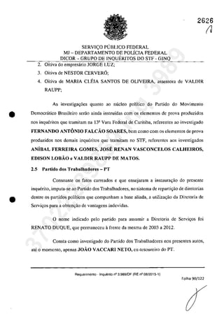 2626
SERVI<;O PUBLICO FEDERAL
MJ - DEPARTAMENTO DE POLfcIA FEDERAL
DICOR - GRUPO DE INQUERITOS DO STF - GINQ
2. Oitiva do empresârio JORGE LUZ;
3. Oitiva de NESTOR CERVER6;
4. Oitiva de MARIA CLEIA SANTOS DE OLIVEIRA, assessora de VALDIR
RAUPP;
As investiga~6es quanto ao niicleo polîtico do Partida do Movimento
e Democrâtico Brasileiro serao ainda instruidas corn os elementos de prova produzidos
nos inqueritos que tramitam na 13a Vara Federal de Curitiba, referentes ao investigado
FERNANDO ANTONIO FALCĂO SOARES, bem coma corn os elementos de prova
produzidos nos demais inqueritos gue tramitam 00 STF, referentes aos investigados
ANiBAL FERREIRA GOMES, JOSE RENAN VASCONCELOS CALHEIROS,
EDISON LOBĂO e VALDIR RAUPP DE MATOS.
2.5 Partido dos Trabalhadores - PT
Consoante os fatas carreados e gue ensejaram a instaurac;ao do presente
inquerito, imputa-se ao Partida dos Trabalhadores, no sistema de reparti~ăo de diretorias
e dentre os partidos polfticos gue compunham a base aliada, a utilizagăo da Diretoria de
Servigos para a obtenc;â.o de vantagens indevidas.
o name indicada pela partida para assumir a Diretaria de Servi~as foi
RENATO DUQUE, que permaneceu il frente da mesma de 2003 a 2012.
Consta coma investigada do Partida dos Trabalhadores nas presentes autos,
ate o momenta, apenas JOĂO VACCARI NETO, ex-tesoureiro do PT.
Requerimento - Inquerito n° 3.989/DF (RE n° 08/2015-1)
Folha 90/122
(J
37022289859
Inq
3989
 