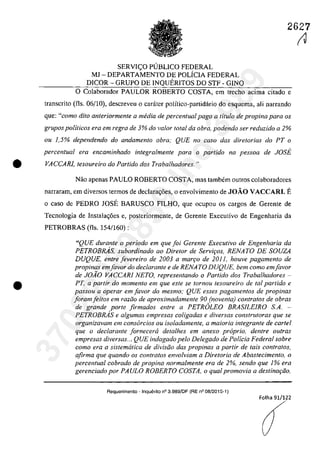 2627
SERVIC;O P(JBLICO FEDERAL
MJ - DEPARTAMENTO DE POLiCIA FEDERAL
DICOR - GRUPO DE lNQUERITOS DO STF - GINQ
O Calaboradar PAULOR ROBERTO COSTA, em treeha acima citada e
transcrito (fis. 06/10), descreveu o carater polîtico-partidărio do esquema, ali narrando
que: "coma dito anteriormente a media de percentual pago a ti/ula de propina para os
grupos politicos era em regra de 3% do valor total da obra, podendo ser reduzido a 2%
ou 1,5% dependendo do andamento obra; QUE no casa dos diretorias do PT o
percentual era encaminhado integralmente para o partida na pessoa de JOSE
• VACCARI, tesoureiro do Parlido dos Trabalhadores. "
•
Năa apenas PAULO ROBERTO COSTA, mas tambem autros calabaradares
narraram, em diversos termos de declara~6es, o envolvimento de JOĂO VACCARI. E
o casa de PEDRO JOSE BARUSCO FlLHO, que ocupau os cargas de Gerente de
Tecnologia de Instala~6es e, posteriormente, de Gerente Executiva de Engenharia da
PETROBRAS (fis. 154/160) :
"QUE durante o periodo em que foi Gerente Executivo de Engenharia da
PETROBRAs, subordinado ao Diretor de Servir;os. RENATO DE SOUZA
DUQUE, enlre [evereiro de 2003 a marr;o de 2011, houve pagamento de
propinas em[avor do declarante e de RENATO DUQUE, bem como em[avor
de JOAO VACCARI NETO, representando o Partida dos Trabalhadores -
PT, a partir do momento em que este se fornou tesoureiro de taI partido e
passou a operar em [avor do mesmo; QUE esses pagamentos de propinas
[oram[eltos em radio de aproximadamente 90 (noventa) contratos de obras
de grande porle firmados enlre a PETROLEO BRASfLEIRO SA.
PETROBRAs e algumas empresas coligadas e diversas consfruforas que se
organizavam em consorcios ou isoladamente, a maioria integrante de cartel
que o declarante jorneceriz detalhes em anexo proprio, dentre oufras
empresas diversas... QUE indagado pelo Delegado de Policia Federal sobre
como era a sistematica de divisiio das propinas a partir de tais contratos,
afirma que quando os contratos envolviam a Diretoria de Abastecimento, o
percentual cobrado de propina normalmente era de 2%, sendo que 1% era
gerenciado por PAULO ROBERTO COSTA, o qual promovia a destinar;ăo,
Requerimento - Inquerito n° 3.989/DF (RE n° 08/2015-1)
Folha 91/1?2
(1
37022289859
Inq
3989
 