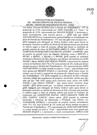 •
•
2628
SERVICO P(JBLICO FEDERAL
MJ - DEPARTAMENTO DE POLiCIA FEDERAL
DICOR - GRUPO DE INQUERITOS DO STF - GINQ
e os ou/ros 1% eram divididos enlre o Partida dos Trabalhadores - PT, na
propor9ao de 0,5%, represenlado por JOAO VACCARJ, e a "Casa", na
propor9ao de 0,5%, represenlada por RENATO DUQUE, o declarante e,
muito eventualmente, uma terceira pessoa - ... QUE sabe que JO.1O
VACCARl NETO era o responsavel por operacionalizar os recebimentos em
[avar do Partida dos Trabalhadores - PT, mas niio sabe como elejazia ;sso...
QUE indagado pelo Delegado de Po/icia Federal sobre quais foram os
principais con/ratos no âmbito da Diretoria de Abastecimento que geraram
os va/ores pagos a ti/ula de propina. afirma que ioram os contralas de
grandes pacoles de obras da REFINARIA ABREU E LlMA - RNEST e do
COMPLEXO PETROQuiMICO DO RIO DE JANEIRO - COMPERJ, alem
de pacotes de grande porte ern a/gumas refinarias como a REPLAN, a
REVAP, a REDUC, a RELAN e a REPAR; QUE quando os conlralos
envolviam a Diretoria de Gas e Energia, cujo Diretor inicialmente era lLDO
SA UER e depois MARIA DAS GRA(:AS FOSTER, o percenlual de propina
variava normalmente entre 1% a 2%, mais proximo de 2%, sendo que desses
metade era para o Partida dos Trabalhadores - PT, representado por JOAO
VACCARl NETO, ea oulra metade era para a "Casa ", representada nesle
casa apenas por RENATO DUQUE ea declarante: QUE houve casos, no
entanto, que as vezes o pagamento da propina foi integral para o Partido
dos Trabalhadores - PT; QUE indagado se os Diretores de Gas e Energia
reftridos sabiam dos pagamentos de propina e da divisiio, afirma que niio.
uma vez que "niio finha espar;o para conversar essas coisas corn lLDO
SA UER e com GRA(:A FOSTER ", "que nunca houve conversa nesse
sentido ": QUE afirma ainda que, "se sabiam, conservaram isso para si":
QUE indagado pela Delegado de Policia Federal sabre quais faram as
principals contratos no ârnbito da Diretoria de Gas e Energia que geraram
as valores pagas a tflulo de propina, afirma que foram os contralas da
conSlru9Qo dos GASODUTOS GASTAU, URUCU-MANAUS, PlERS DE
GNL, GASDUC, GASCAC, denlre oulros; QUE quando os conlralos
envolviam a Direlaria de Explorar;iio e Produr;iio, cujo Direlor era
GVILHERME ESTRELA, o percentual de propina variava normalmente
entre 1% e 2%, mais proximo de 1%, sendo que desses metade era para a
Partido dos Trabalhadores - PT. represenlado por JOAO VACCARI NETO,
e a oulra metade era para a "Casa ", represenlada neste casa apenas por
RENATO DUQUE e o declarante e, muito eventualmenle. JORGE LUIZ
Requerimento - Inquerito n° 3.989/DF (RE n° 08/2015-1)
Folha 92/12~
(V37022289859
Inq
3989
 