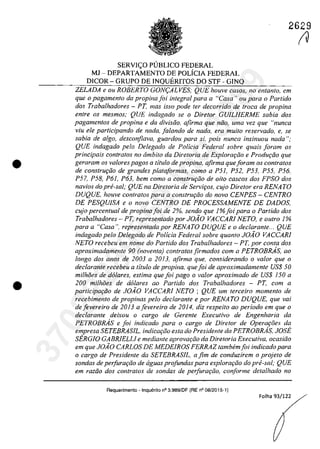 •
•
2629
SERV1<;:O PUBLICO FEDERAL
MI - DEPARTAMENTO DE POLiC1A FEDERAL
DlCOR - GRUPO DE lNQUER1TOS DO STF - G1NQ
ZELADA e ou ROBERTO GON9ALVES; QUE houve casos, no entanto, em
que o pagamento da propina foi integral para a "Casa') ou para o Partida
dos Trabalhadores - PT, mas isso pode fer decorrido de troca de propina
entre os mesmos; QUE indagado se o Diretor GUILHERME sabia dos
pagamentos de propina e da divisiio, afirma que niio, uma vez que "nunca
viu ele participando de nada. falando de nada, era muilo reservado" e, se
sabia de algo, desconfiava, guardou para si. pais nunca insinuou nada ";
QUE indagado pela Delegado de Policia Federal sobre quais [aram os
principais confratos no âmbito da Diretoria de Explorar;âo e Produr;lio que
geraram os va/ores pagas a titulo de propina, afirma queforam os con/ralos
de construr;ăo de grandes plata[ormas, coma a P51, P52, P53, P55. P56,
P57, P58, P61, P63, bem coma a construr;ăo de oito cascos dos FPSO dos
navios do pre-sal; QUE na Diretoria de Servir;os, cujo Dire/or era RENATO
DUQUE, houve contratos para a construr;ăo do nava CENPES - CENTRO
DE PESQUISA e o nava CENTRO DE PROCESSAMENTE DE DADOS,
cujo percentual de propinafoi de 2%, sendo que l%foipara o Partido dos
Trabalhadores - PT, representado por JOiO VACCARJ NETO, e outro 1%
para a "Casa". representada por RENATO DUQUE ea declarante... QUE
indagado pela Delegado de Policia Federal sobre quanto JOiO VACCARI
NETO recebeu em nome do Partida dos Trabalhadores - PT, por conta dos
aproximadamente 90 (noventa) contratos firmados corn a PETROBRAs, 00
longo dos anos de 2003 a 2013, afirma que, considerando o va/or que o
decIarante recebeu a titulo de propina, quefoi de aproximadamenle US$ 50
milhăes de d6/ares, estima que foi pago o va/or aproximado de VS$ 150 a
200 milMes de dolares ao Partida dos Trabalhadores - PT, cam a
participa,ăo de JOiO VACCARI NETO ; QUE um terceiro momento de
recebimento de propinas pela declarante e por RENA TO DUQUE, que vai
defevereiro de 2013 afevereiro de 2014, diz respeito ao perioda ern que o
declarante deixou o cargo de Gerente Executiva de Engenharia da
PETROBRAs e foi indicado para o cargo de Diretor de Operaţoes da
empresa SETEBRASIL, indicar;ăo esta do Presidente da PETROBRAs, JOSE
SERGIO GABRIELLI e mediante aprovar;tio da Diretoria ExecuNva, ocasiăo
em que JOiO CARLOS DE MEDEIROS FERRAZ tambem[oi indicado para
o cargo de Presidente da SETEBRASJL, a fim de conduzirem o projeto de
sondas de perfurartio de aguas profundas para explorarâo do prii-saI; QUE
em raztio dos contratos de sondas de perfurariio, conforme detalhado no
Requerimento - Inquerito n° 3.989/DF (RE n° 08/2015-1)
Folha 93/122
IV37022289859
Inq
3989
 