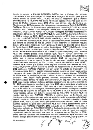 •
•
DPF/MJ
FI:
Ru·"b"','-";R
depois comunicau a PAULO ROBERTO COSTA que o Partida năo apoiaria
politicamente a sua manutengăo no cargo; QUE indagado do motiva pela qual o
Partida deixou de apoiar PAULO ROBERTO COSTA, respondeu que o Partida
entendeu que a PETROBRAS năo atuava na linha de agăes politicas nas quais o nava
grupa do Partida buscava atuar; QUE afirma que abriram măo da Diretoria de
Abastecimento; QUE afirma que năo pleitearam a manutengăo de PAULO ROBERTO
COSTA na Diretoria de Abastecimento, pois buscavam uma atua,ăo politica junto ao
Ministerio das Cidades; QUE indagado, afirma que nunca recebeu de PAULO
ROBERTO COSTA ou de ALBERTO YOUSSEF vantagens indevidas decorrentes do
esquema de corrup,ăo na PETROBRAS; QUE foi Lider do PP na Câmara de fevereira
de 2012 a outubra de 2013; QUE no segundo semestre de 2012 teve um segundo
encontro cam HENRY HOYER; QUE HENRY HOYER ligou para o Declarante a fim de
ter cam ele uma audiencia; QUE, entăo, o Declarante comunicau a HENRY HOYER
que estaria se dirigindo ao Rio de Janeiro e que poderiam se encontrar naquela
cidade; QUE năo se recorda do motiva pela qual ja estava se dirigindo para a cidade
do Rio de Janeiro; QUE atendeu ao pedido de reuniăo de HENRY HOYER assim coma
atende aos demais pedidos que chegam a seu Gabinete; QUE encontrau-se cam
HENRY HOYER no RESTAURANTE ANTIQUARIUS para almo,arem juntos; QUE năo
havia uma terceira pessoa nesta ocasiăo; QUE HENRY HOYER apresentou ao
Declarante uma sOlicita,ăo de ajuda em um projeto de pre-moldados para unidades de
saude que o mesmo pretendia levar adiante; QUE tai conversa năo teve
prasseguimento, uma vez que o Declarante năo teria coma ajuda-Io; QUE năo se
recorda de haver tido qualquer outro contato, pessoal ou telefonica, cam HENRY
HOYER; QUE afirma que quando deste segundo encontro cam HENRY HOYER,
PAULO ROBERTO COSTA ja năo era Diretor de Abastecimento da PETROBRAS;
QUE conheceu RICARDO PESSOA em um jantar na cidade de Brasilia/DF, no
primeiro semestre de 2011, quando foi apresentado ao mesmo por algum outro politica
cujo nome năo se recorda; QUE nesta ocasiăo solicitau uma reuniăo cam RICARDO
PESSOA a fim de estreitar la,os cam o mesmo e visando tambem futuras doa,ăes
eleitorais; QUE, depois deste primeiro encontra, encontrau-se cam RICARDO
PESSOA na sede da UTC na cidade de Săo Paulo/SP, no segundo semestre de 2011;
QUE nesta reuniăo trataram de temas politicos, especialmente os conflitos intemos do
PP; QUE a reuniâo durou na maxima uma hora; QUE năo se recorda se uma terceira
pessoa participau desta reuniâo; QUE este foi o unica encontro que teve corn
RICARDO PESSOA; QUE indagado, afirma que jamais solicitou vantagens indevidas
decorrentes do esquema de corrupgăo na PETROBRAS a RICARDO PESSOA; QUE
nunca recebeu valores em dinheira pracedentes de RICARDO PESSOA; QUE na
reuniăo que teve com RICARDO PESSOA, o mesmo disse ao Declarante que
procurasse um funcionario seu para saber se, posteriormente, a empresa poderia fazer
alguma doa,ăo ao Declarante; QUE năo se recorda o nome do funcionario indicado
por RICARDO PESSOA; QUE, entăo, ligou para o funcionario indicado; QUE năo sabe
quantas Iiga,ăes fez para este funcionario; QUE năo esteve pessoalmente cam o
funcionario de RICARDO PESSOA; QUE indagado se foi WALMIR PINHEIRO, o
funcionario indicado por RICARDO PESSOA, O Declarante afirma que năo se recorda;
QUE indagado da origem dos R$ 130.000,00 (cento e trinta mii reais), em especie,
depositados pelo Declarante em sua conta de campanha para as Elei,ăes de 2014,
afirma que tais recursos saa provenientes de suas economias; QUE năo costuma
manter consigo dinheira em especie; QUE e socio da AF PROMO<;:6 EVENTOS
.._-"" r /'~ '~
37022289859
Inq
3989
 