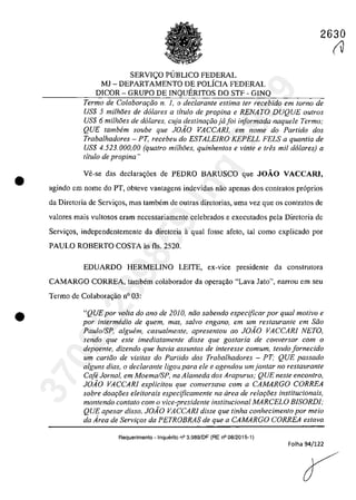 •
•
2630
SERVI<;:O PUBLICO FEDERAL
MJ - DEPARTAMENTO DE POLicIA FEDERAL
DICOR - GRUPO DE INQUERITOS DO STF - GINQ
Termo de Colaborat;:iio n. 1, o declarante estima fer recebido em Iarna de
US$ 5 milhoes de d6lares a titulo de propina e RENATO DUQUE outros
US$ 6 milhoes de do/ares, cuja destina9iiojajoi informada naquele Termo;
QUE tambem soube que JOiO VACCARI, em nome do Partida dos
Trabalhadores - PT, recebeu do ESTALEIRO KEPELL FELS a quantia de
USS 4.523.000,00 (quatro milhoes. quinhentos e vinte e tres mii d6lares) a
titulo de propina "
Ve-se das declara,oes de PEDRO BARUSCO gue JOĂO VACCARl•
agindo ern nome do PT, obteve vantagens indevidas oac apenas dos contratas pr6prios
da Diretoria de Servi<.;os, mas tambem de autras diretorias, uma vez gue os contratos de
valores mais vultosos eram necessariamente celebrados e exccutados pela Diretoria de
Servh;os, independentemente da diretoria aqual fosse afelo, taI coma explicado por
PAULO ROBERTO COSTA as fIs. 2520.
EDUARDO HERMELINO LEITE, ex-vice presidente da construtora
CAMARGO CORREA, tambem colaborador da opera,ilo "Lava Jato", narrou em seu
Termo de Colabora<;âo n° 03:
"QUE por volla do ano de 20JO, ntio sabendo especijicar por qual motivo e
por intermedio de quem, mas, salvo engano, em um restaurante em Stio
Paulo/SP. alguem. casualmente. apresentou ao JOiO VACCARI NETO,
sendo que este imediatamente disse que gostaria de conversar com o
depoente, dizendo que havia assuntos de interesse comum, tendo fornecido
um carttio de visitas do Par/ido dos Trabalhadores - PT; QUE passado
alguns dias, o declarante ligou para ele e agendou um jantar no restaurante
Cafe Jornal, em Moema/SP, na Alameda dos Arapurus; QUE neste encontro,
JOiO VACCARI explicitou que conversava corn a CAMARGO CORREA
sobre doar;i5es eleitorais especijicamente na drea de re/Qf;:oes institucionais,
mantendo contato corn o vice-presidente institucional MARCELO BISORDI;
QUE apesar disso. J0.40 VACCARl disse que tinha conhecimento por meio
da Area de Servir;os da PETROBRAS de que a CAMARGO CORREA estava
Requerimento - lnquerito n° 3.989/DF (RE n° 08/2015-1)
Folha 94/122
(V37022289859
Inq
3989
 