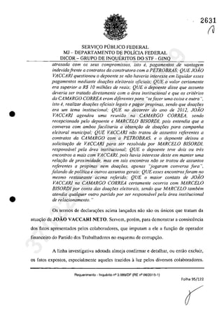 •
•
2631
SERVI<;:O PUBLICO FEDERAL
MJ - DEPARTAMENTO DE POLicIA FEDERAL
DICOR - GRUPO DE INQUERITOS DO STF - GINQ
atrasada corn os seus compromissos, isto ti, pagamentos de vantagem
indevidafren/e a contra/os da cons/ru/ora corn a PETROBRAS; QUE JOAO
VACCARI questionou o depoente se năo haveria interesse em liquidar esses
pagamentas mediante dOQ90eS eleitorais ojiciais; QUE o va/or cerlamenfe
era superior a R$ 10 milhoes de reais; QUE o depoente disse que assunto
deveria ser tratada diretamente corn a cirea institucional e que os criterios
da CAMARGO CORREA eram diferentes para Hsejazer uma coisa e Gulra ",
ista e, realizar doar;oes oficiais legais e pagar propinas, sendo que doar;:i5es
era um tema institucional; QUE no decorrer do ano de 2012, JOAO
VACCARI agendou uma reuniZio na CAMARGO CORREA, sendo
recepcionado pela depoen/e e MARCELO BISORDI, pois en/endia que a
conversa corn ambos [acilitaria a obtem;iio de dOQr;oes para campanha
eleitoral municipal; QUE VACCARI niio tratou de assuntos referentes a
contra/os da CAMARGO corn a PETROBRAS, e o depoen/e deixou a
solicita,ăo de VACCARI para ser resa/vida por MARCELO BISORDI,
responsavel pela area institucional; QUE o depoente leve dois ou tres
enconlros a mais com VACCARJ, pois havia interesse deste em manler uma
relar;iio de proximidade, mas em lais enconlros noo se Iralou de assunlos
referentes a propinas nem doar;5es, apenas "jogaram conversa fora ",
falando de politica e outros assuntos gerais; QUE esses encontrosforam no
mesmo restaurante adma referido; QUE o maior contato de JOÂO
VACCARI na CAMARGO CORREA cer/amen/e ocorria corn MARCELO
BISORDJ por conta das doar;i5es eleitorais, sendo que MARCELO tambem
atendia qualquer oulro partida por ser responsavel pela area institucional
de relacionamenlo. "
Os termos de declarac;6es acima lanc;ados nâo sâo os unicos gue tratam da
atua~iio de JOĂO VACCARI NETO. Servem, porem, para demonstrar a consistencia
dos tatos apresentados pelos colaboradores, que imputam a ele a func;âo de operador
financeiro do Partido dos Trabalhadores no esquema de corrupc;âo.
A linha investigativa adotada almeja confirmar e detalhar, ou entâo exc1uir,
os fatos expostos, especialmente aqueles trazidos aluz pelos diversos colaboradores.
Requerimento - Inquerito n° 3.989/DF (RE n° 08/2015-1)
Folha 95/122
(J37022289859
Inq
3989
 