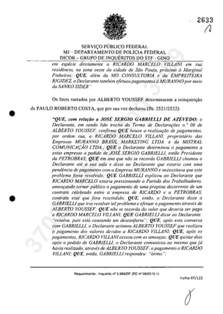 •
•
2633
SERVIC;O PlJBLICO FEDERAL
MJ - DEPARTAMENTO DE POLiCIA FEDERAL
DICOR - GRUPO DE INQUERITOS DO STF - GINQ
em especie diretamente a RICARDO MARCELO VILLANI em sua
residfmcia, na zona oesle da cidade de Silo Pau/o.. proxima il Marginal
Pinheiros; QUE, aIem da MO CONSULTORIA e da EMPREITEIRA
RIGIDEZ, o Dec/arante tambem ejetuoupagamentos ii MURANNO por meio
da SANKO SIDER"
Os fatos narrados por ALBERTO YOUSSEF determinaram a reinquiri<;ăo
de PAULO ROBERTO COSTA, que por sua vez declarau (fis. 2521/2522):
"QUE, com relarao a JOSi SERGIO GABRIELLI DE AZEVEDO: o
Declarante, em sendo lido trecho do Termo de Declarm;:i5es n. o 06 de
ALBERTO YOUSSEF, corifirrna QUE houve a realizarfio de pagamentos,
por ardem sua, a RICARDO MARCELO VILLANI, proprietario das
Empresas MURANNO BRASIL MARKETlNG LTDA. e da MISTRAL
COMUNICA(:AO LTDA.; QUE o Dec/arante determinou o pagamento a
estas empresas a pedido de JOSi SERG/O GABRIELLI, entfio Presidente
da PETROBRAS; QUE em ano que nfio se recorda GABRIELLI chamou o
Declarante ale a sua sala e disse ao Declarante que estaria corn uma
pendencia de pagamento corn a Empresa MVRANNO e necessitava que este
problema josse resolvido; QUE GABRIELLI explicou ao Dec/arante que
RICARDO MARCELO estaria pressionando o Partida dos Trabalhadores.
ameaqando lornar publica o pagamento de uma propina decorrente de um
contrato celebrado entre a empresa de RICARDO e a PETROBRAS,
con/rato esse que fora rescindido; QUE, entăo, o Dec/arante disse a
GABRIELLI que fria resa/ver taI problema e efetuar o pagamento atraves de
ALBERTO YOUSSEF; QUE nfio se recorda do va/ar que deveria ser pago
a RICARDO MARCELO VILLANI; QUE GABRIELLI disse ao Declarante:
"reso/va, pois esta causando um desconforto "; QUE, apas esta conversa
corn GABRIELLI, o Declarante acionou ALBERTO YOUSSEF que realizou
o pagamento dos valores devidos a RICARDO VILLANI; QUE, apas os
pagamentos, RICARDO VILLANI cessou com as amew;as; QUE quinze dias
apas o pedido de GABRIELLI, o Declarante comunicou ao mesmo que jâ
havia realizado, atraVl!s de ALBERTO YOUSSEF, o pagamento a RICARDO
VILLANI; QUE, entfio, GABRIELLI respondeu: "atirno ";
Aequerimento - Inquerito n° 3.989/0F (RE n° 08/2015-1)
Folha 97/122
(J
37022289859
Inq
3989
 