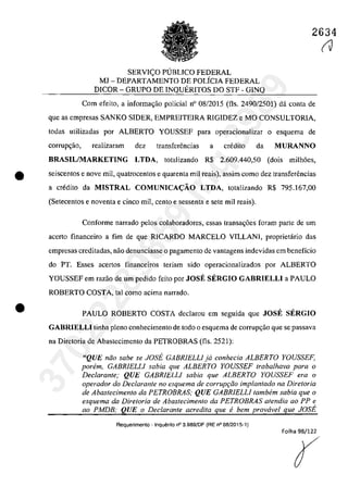 2634
SERVI<;O PlJBLlCO FEDERAL
MJ - DEPARTAMENTO DE POLÎCIA FEDERAL
DICOR - GRUPO DE INQUERITOS DO STF - GINQ
Cam efeita, a infarma~ăa palicial n" 08/2015 (fis. 2490/2501) dâ canta de
que as empresas SANKO SIDER, EMPREITEIRA RIGIDEZ e MO CONSULTORIA,
tadas utilizadas por ALBERTO YOUSSEF para aperacianalizar a esquema de
corrup~ao, realizaram dez transfenSncias a credita da MURANNO
BRASIL/MARKETING LTDA, tatalizanda R$ 2.609.440,50 (dais milh6es,
• seiscentas e nave mil, quatrocentos e quarenta mii reais), assirn coma dez transfenSncias
a credita da MISTRAL COMUNICA<;:ĂO LTDA, tatalizanda R$ 795.167,00
•
(Setecentos e naventa e cinco miI, cento e sessenta e sete mii reais).
Conforme narrado pelos colaboradores, essas transa~6es foram parte de um
acerta financeira a fim de que RICARDO MARCELO VILLANI, praprietâria das
empresas creditadas, naa denunciasse o pagamento de vantagens indevidas em beneficia
do PT. Esses acertos financeiros teriam sida operacionalizados por ALBERTO
YOUSSEF em razăa de um pedida feita par JOSE SERGIO GABRIELLI a PAULO
ROBERTO COSTA, taI cama acima narrada.
PAULO ROBERTO COSTA declarau em seguida que JOSE SERGIO
GABRIELLI tioha plena conhecimento de toda o esquema de corrupr;ăo que se passava
na Diretaria de Abastecimenta da PETROBRAS (fis. 2521):
"QUE năo sabe se JOSE GABRlELLI ja conhecia ALBERTO YOUSSEF,
ponim, GABRlELLI sabia que ALBERTO YOUSSEF trabalhava para o
Declarante; QUE GABRIELLI sabia que ALBERTO YOUSSEF era o
operador do Declarante no esquema de corruP9iio implantado na DiretorÎa
de Abastecimento da PETROBRAS; QUE GABRIELLI tambem sabia que o
esquema da Diretaria de Abastecimento da PETROBRAS afendia ao PP e
ao PMDB; QUE o Declarante acredita que fi bem provirvel que JOSE
Requerimento . Inquerito n° 3.989!DF (RE n° 08/2015-1)
Folha 98/122
r
(V
37022289859
Inq
3989
 