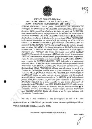 •
•
2635
SERVIC;O PlJBLICO FEDERAL
MI - DEPARTAMENTO DE POLiCIA FEDERAL
DICOR - GRUPO DE INQUERITOS DO STF - GlNQ
SERGIO GABRlELLJ livesse pleno conhecimenlo dos esquemas de
corrupc;âo nas Diretorias da PETROBRAS, especialmente na Diretoria de
Servi,os; QUE exemplifica lai ciencia dos falos por parle de GABRlELLJ,
corn o evenfo relacionado QO pagamento de dez milh8es de reais a fim de
quefosse encerrada a CP1 da PETROBRAS do ano de 2009; QUE, lai como
delalhado em seu Termo de Dec/ara,oes a respeilo da CP1 da PETROBRAS,
o Declarante comunicou ao enloo Chefe de Gabinete de JOSE SERGIO
GABRIELLJ, ARMANDO TRIPODI, que o Senador SERGIO GUERRA e o
Depulado EDUARDO DA FONTE eslariam cobrando dez milhoes de reais
para por fim aCP1; QUE o Declaranle acredita que TRlPODIfoi Iratar do
assunto corn GABRIELLI, em raZGa de sua importância e va/or; QUE li
impossivel que TRlPODI noo lenha conversado corn JOSE SERGIO
GABRIELLI a respeito desle assunto; QUE dois dias depois de comunicar a
TRlPODJ, o mesmo disse ao Declarante que poderia realizar o pagamento,
o que foi operacionalizado corn a interven,oo de FERNANDO BAIANO e
corn recursos da QUElROZ GALVAO; QUE indagado se o pagamenlo
realizado a RlCARDO VILLANJfoi o unica even/o de corrupr;iio envolvendo
diretamenle JOSE SERGJO GABRlELLJ e do quallem conhecimento, alem
da situm;iio da ePI da PETROBRAS, o Declarante afirma que em um de seus
Termos de Declarar;oes tambem citou o fato envo/vendo a compra da
SUZANO PETROQuiMICA, no qual a PETROBRAS, por delermina,oo de
GABRIELLI, pagou um valor superior aquele estimado pela Gerencia de
Novos Negocios, subordinada ao proprio GABRIELLJ; QUE indagado se o
pedido fdto por GABRIELLI para que fosse realizado o pagamento a
RICARDO VILLANI foi a unica ocasiiio em que tratou claramente de
corrup,oo na PETROBRAS corn JOSE SERGIO GABRlELLJ, o Dec/arante
afirma que, ao que se recorda no momento, estafoi a unica ocasiiio; QUE
seria mais prowivel que GABRlELLI tratasse des/es assun/os dire/amente
corn RENATO DUQUE, Titular da Diretoria de Servir;os indicada pela
Partido dos Trabalhadores!!
Por fim, e para corroborar a tese investigativa de que o PT teria
instrumentalizado a PETROBRAS para atendcr a scus interesses politico-partidarios,
PAULO ROBERTO COSTA relata (fis, 2522):
Requerimento - Inquerito n° 3.989/0F (RE n° 08/2015-1)
Folha 99/122
(J37022289859
Inq
3989
 