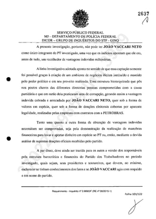 •
•
2637
SERVI<;:O PUBLICO FEDERAL
MJ - DEPARTAMENTO DE POLiCIA FEDERAL
DlCOR - GRUPO DE INQUERITOS DO STF - G1NQ
A presente investiga~ăo, portanto, năo pode ter JOÂO VACCARI NETO
coma unica integrante do PT investigado, uma vez que os indfcios apontam que ele era,
antes de tuda, um recolhedor de vantagens indevidas milionârias.
A linha investigativa adotada aponta no sentido de que essa capta<;âo somente
foi possîvel gra<;as â cria<;âo de um ambiente de neg6cios ilicitos institufdo e mantido
pela pader poHtico e em seu proveito realizada. Uma estrutura hierarquizada que pâs
nos postos chaves das diferentes diretorias pessoas comprometidas corn a causa
partidaria e que em razao dela praticaram atos de corrup<;ăo, gerando assim a vantagem
indevida cobrada e arrecadada por JOÂO VACCARI NETO, guer sob a forma de
valores em especie, quer sob a forma de doa<.;6es eleitorais cobertas por aparente
legalidade, realizadas pelas empresas corn contratos corn a PETROBRAS.
Tanto uma quanto a outra forma de obten~ao de vantagens indevidas
necessitam ser comprovadas, seja pela demonstra~ao da realiza~ao de manobras
financeiras para lavar e aportar dinheiro em especie ao PT ou, entao, mediante a devida
anâlise de supastas doa~6es aficiais recebidas pela partida.
A par dissa, deve ainda ser trazida para os autas a versao dos respansâveis
pela estrutura burocrâtica e financeira da Partido dos Trabalhadorcs no perfoda
invcstigado, quais sejam, scus presidentes e tesoureiros, que devem, no mInimo,
esclarecer se tinham conhecimentos dos fatos e se JOÂO VACCARI agia corn respaldo
e em nome da partida.
Requerimento - Inquerito n° 3.989/DF (RE n° 08/2015-1)
Folha 101/122
(J37022289859
Inq
3989
 