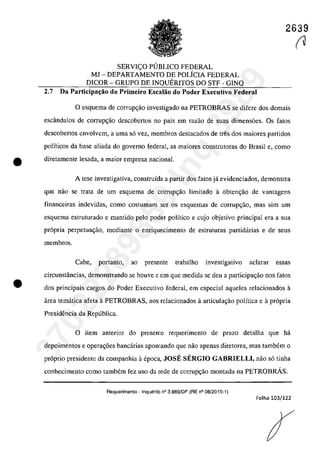 2639
SERVIc;;O PllBLICO FEDERAL
MJ - DEPARTAMENTO DE POLfCIA FEDERAL
DICOR - GRUPO DE INQUERITOS DO STF - GINQ
2.7 Da Participaţăo do Primeiro Escalăo do Poder Executivo Federal
O esguema de corrup~ăo investigado na PETROBRAS se difere dos demais
escândalos de corrup<;ăo descobertos 00 paîs em razao de suas dimensoes. Os falos
descobertos envolvem, a uma s6 vez, membros destacados de tres dos maiores partidos
polfticos da base aliada do governo federal, as maiores construtoras do Brasil e, coma
e diretamente lesada, a maior empresa naeianal.
•
A tese investigativa, construÎda a partir dos falas jâ evidenciados, demonstra
que nao se trata de um esquema de corrupc;ăo limitado a obtem;ăo de vantagens
financeiras indevidas, coma casturnam ser os esquemas de corrupc;âo, mas sim um
esquema estruturado e mantido pela pader poHtico e cujo objetivo principal era a sua
pr6pria perpetua~ao, mediante o enriguecimento de estruturas partidarias e de seus
membros.
Cabe, portanto, ao presente trabalho investigativo ac1arar essas
circunstâncias, demonstrando se houve e em gue medida se deu a participar;;ao nos fatos
dos principais cargos do Poder Executivo federal, em especial aqueles relacionados a
area tematica afeta aPETROBRAS, aos relacionados â articular;;ăo polîtica e â pr6pria
PresidenCÎa da Republica.
o item anterior do presente requerimento de praza detalha que ha
depoimentos e opera~6es bancarias apantanda gue nao apenas diretores, mas tambem o
pr6prio presidente da compaohia il epoca, JOSE SERGIO GABRIELLI, năo s6 tioha
conhecimenta coma tambem fez usa da rede de corrup~ăo montada na PETROBRÂS.
Requerimento - Inquerito n° 3.989/DF (RE n° 08/2015-1)
Folha 103/122
(137022289859
Inq
3989
 