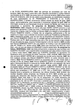 •
•
DPF/MJ
• F1 245Rub:
(
e da D'lIRA AGROPECUARIA; QUE năo participa de sociedades por meio de
terceiros; QUE năo possui outros bens alem daqueles declarados il Justiga Eleitoral
nas Eleig6es de 2014; QUE năo possui bens em nome de terceiros; QUE possui como
fontes de rendimento, alem de seu salario como Deputado, os rendimentos recebidos
de suas participag6es na AF PROMO<;OES E EVENTOS e na D'lIRA
AGROPECUARIA, e tambem rendimentos obtidos atraves da venda de gado; QUE
possui, aproximadamente, entre seiscentas e novecentas cabegas de gado; QUE tai
informagăo consta de sua Declaragăo Anual de Imposto de Renda, que neste ato se
compromete a apresentar. As perguntas do Ministerio Publico Federal,
RESPONDEU: QUE indagado do motivo pela qual HENRY HOYER procurou a sua
pessoa para apresentar o pleito que tinha, o Declarante acredita que foi em razăo do
mesmo ser, aepoca, Uder do Partido na Câmara; QUE com relagăo il manutengăo de
PAULO ROBERTO COSTA, o Partido năo se empenhou politicamente a fim de
mantii-lo no cargo e que a decisăo de exonera-Io partiu da Presidencia da Republica;
QUE o Declarante acredita, uma vez que nâo se encontrava em Brasilia/DF il epoca,
que PAULO ROBERTO COSTA era na verdade apoiado politicamente por diversos
Partidos alem do PP; QUE exemplifica isso com o fato de que quando surgia o boato
de que ele sairia do cargo, diversos Partidos atuavam a fim de mante-Io; QUE acredita
que PAULO ROBERTO COSTA era uma especie de holding e que era apadrinhado
pela PP, PMDB e PT, dentre outros; QUE reitera que menciona tais fatos por ouvir
dizer, uma vez que năo estava em Brasflia/DF il epoca destes fatos. As perguntas da
Defesa, RESPONDEU: QUE năo tinha conhecimento, il epoca de suas reuni6es com
ALBERTO YOUSSEF, que o mesmo tinha envolvimento com atos ilicitos e mesmo que
o mesma fosse doleiro; QUE reitera que ALBERTO YOUSSEF se apresentau ao
Declarante como um preposto do entăo Tesoureiro JOSE JANENE; QUE reitera que
nâo conhecia HENRY HOYER ate a realizagăo da reuniăo acima descrita; QUE năo
teve qualquer contato com PAULO ROBERTO COSTA no jantar oferecido para o
mesmo; QUE PAULO ROBERTO COSTA foi exonerado dois ou tres meses apes a
reuniăo no Rio de Janeiro; QUE PAULO ROBERTO COSTA foi exonerado um mes
ap6s o Declarante assumir a Lideranga do Partido; QUE ate o ano passado năo havia
indicado qualquer pessoa para assumir qualquer cargo publico; QUE atribui as
acusag6es feitas por PAULO ROBERTO COSTA e ALBERTO YOUSSEF ao fato de
que ambos foram excluidos das areas de atuagăo que tinham com o antigo grupo
politico que comandava o PP; QUE nem a UTC, nem a CONSTRAN, realizaram
doag6es para a campanha do Declarante nas ultimas Eleig6es; QUE tambem năo
recebeu doag6es destas empresas nas Eleig6es de 2012; QUE acredita que isto
ocorreu por resquicios das disputas internas do Partido, tratadas com RICARDO
PESSOA. Nada mais disse e nem Ihe foi perguntado. Foi entăo advertido(.) da
obrigatoriedade de comunicagâo de eventuais mudangas de enderego em face das
prescrig6es do Art. 224 do CPP. Encerrado o presente que, lido e achado conforme,
assinam com o(,)Declarante, na presenga de seu(,",,)Advogado(,.,)PIERPAOLO CRUZ
BOTTINI, inscrito(.) na OAB/SP sob n.' 163657, e THIAGO BRUGGER DA BOUZA,
inscrito(,)na OAB/DF sob n.' 20883, ambos, do Escriterio BOTTINI&TAMASAUSKAS
ADVOGADOS, situado no(.) SHS, Quadra 06, Conjunto "A", Bloco "E", Edificio Brasil
21, Salas 1020 e 1021, Bairro Asa Sul, CEP 70316-902, Brasflia/DF, comercial (61)
3323-2250, celulares (61) 8194-0089 e (61) 9267-2621, respectivamente, e-mail's:
pierpaolo@btadvogados.com.br e thiago.bouza@btadvogados.com.br,
respectivamente, corn O{a) Representante do Ministerio Publica Federal~romotor(a) de
Justiga WILTON QUEIROZ DE lIMA e. com/gg...QEZER SOUSA BARRoSO, Escrivâo
RENOOOOB/2015·1 ( li~ )~ h- (f- '!§7
37022289859
Inq
3989
 
