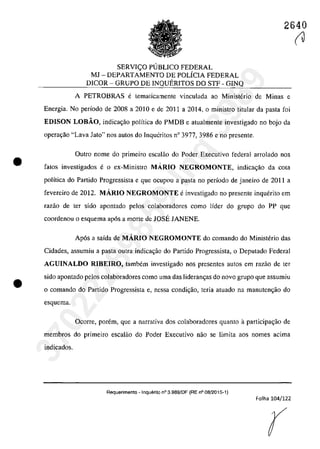 •
•
2640
SERVI<;:O PUBLICO FEDERAL
MJ - DEPARTAMENTO DE POLÎCIA FEDERAL
DICOR - GRUPO DE INQUERITOS DO STF - GINQ
A PETROBRAS e tematicamente vinculada ao Ministerio de Minas e
Energia. Na periada de 2008 a 2010 e de 2011 a 2014, a ministro titular da pasta fai
EDISON LOBĂO, indica<;âa palîtica do PMDB e atualmente investigada no boja da
operac;ăo "Lava Jato" nas autos do Inqucritos n° 3977, 3986 e no prcsente.
Outro nome do primeiro escalâo do Poder Executiva federal arrolado nas
fatos investigados e o ex-Ministro MARIO NEGROMONTE, indica<;âo da cola
politica do Partida Progressista e gue ocupou a pasta no pedada de janeiro de 2011 a
fevereiro de 2012. MARIO NEGROMONTE e investigado no presente inquerito em
razao de ter sido apontado pelos colaboradores coma lîder do grupa do PP gue
coordenou o esquema ap6s a marte de JOSE JANENE.
Apas a saida de MARIO NEGROMONTE da comanda da Ministerio das
Cidades, assumiu a pasta cutra jndica~âo do Partida Progressista, o Deputado Federal
AGUINALDO RJBEIRO, tambem investigado nas presentes autos em razăo de ter
sido apontado pelos colaboradores coma uma das lideram;as do navo grupa gue assumiu
o comando do Partido Progressista e, nessa condi~ăo, teria atuado na manuten~ăo do
esquema.
Ocorre, porem, que a narrativa dos colaboradores quanto aparticipa~ăo de
membros do primeiro escalăo do Poder Executivo năo se limita aos nomes acima
indicados.
Requerimento - Inquerito n° 3.989/DF (RE n° 08/2015-1)
Folha 104/122
r
(J
37022289859
Inq
3989
 
