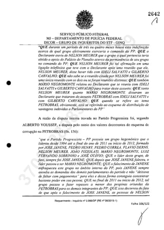•
•
2642
SERVIC;:O PUBLICO FEDERAL
MJ - DEPARTAMENTO DE POLiCIA FEDERAL
DICOR - GRUPO DE INQUERITOS DO STF - GINQ
"QUE duranle um periodo de tres ou quatro meses houve esta indejini9iio
acerca de qual grupa e[etivamente exerceria o comando do PP; QUE o
Declarante ouvÎu de NELSON MEURER que o grupa a qual pertencia Ieria
ah/ido o apolo do Palacia do Planalto acerea da permanimcia de seu grupa
no comando do PP; QUE NELSON MEURER [ez 101 afirma,Go em uma
Iigar;iio telefonica que teve corn o Declarante apas uma reuniiio que ele,
NELSON MEURER, disse haver tido corn JDELI SALVATTJ e GJLBERTO
CARVALHO; QUE năa sahe se a reuniăa citada por NELSON MEURER[ai
uma unica reuniiio corn os dois ou se/aram reunioes distintas; QUE tambem
MARJO NEGROMONTE relatau 00 Declarante que se reuniu cam JDELI
SALVATTI e GJLBERTO CARVALHO para tratar deste assunta; QUE tanto
NELSON MEURER quanto MARJO NEGROMONTE disseram ao
Declarante que trataram da assunta PETROBRAS corn JDELI SALVA TTi e
corn GJLBERTO CARVALHO; QUE quando se refere ao tema
PETROBRAS, obviamente, esta se referindo ao esquema de distribuit;iio de
vantagens indevidas a Parlamentares do PP"
A faZaO da disputa interna travada 00 Partida Progressista foi, segundo
ALBERTO YOUSSEF, a disputa pelo rateio dos valores decorrentes do esquema de
corrup<;ăo na PETROBRAS (fis. 136):
"que a Partida Pragressista - PP passuia um grupa hegemonica que o
liderau desde J994 at<' o final do ano de 2011 ou inicia de 2012,[armada
por JOSE JANENE, PEDRO HENRY, PEDRO CORREA, FLAVIO DERNS,
NELSON MEURER, JOiO PIZZOLATl, MARJO NEGROMONTE, LUiZ
FERNANDO SOBRJNHO e JOSE OTAvlO; QUE a lider deste grupa, de
[ata, sempre[oi JOSE JANENE; QUE depais que JOSE JANENE[aleceu, o
lider passou a ser MARJO NEGROMONTE; QUE o[alecimenta de JANENE
enfraqueceu este grupo no âmbita interna do PP, pois JANENE sempre
atendia as demandas das demais parlamentares da partida e niio "deixava
de faltar cam pagamentas)! para eles e dessa forma conseguia concentrar
bastante poder em sua pessoa,' QUE no final de 2011 ou inicio de 2012, tai
grupa passou a fazer repasses a menor das propinas ariundas da
PETROBRASpara os demais integrantes do PP; QUE isso decorreu do fato
de que apas o [alecimento de JOSE JANENE, as pessoas de NELSON
Requerimento - Inquerito n° 3.989/DF (RE n° 08/2015-1)
Folha 106/122
(tl37022289859
Inq
3989
 