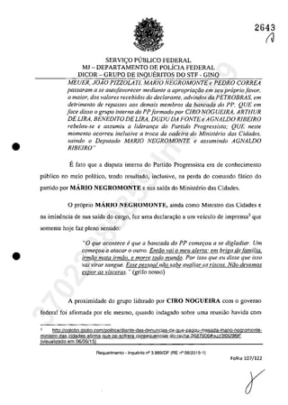 •
•
2643
SERVI<;:O PlJBLICO FEDERAL
MJ - DEPARTAMENTO DE POLÎCIA FEDERAL
DICOR - GRUPO DE INQUERITOS DO STF - GINQ
MEUER, JOiO PlZZOLATI, MARfO NEGROMONTE e PEDRO CORREA
passaram a se autofavorecer mediante a apropriQ(;ifo em seu propria[avar,
Q maior, dos va/Dres recebidos do declarante, advindos da PETROBRAS, ern
detrimento de repasses aas demais membros da bancada do PP; QUE ern
face disso o grupo interno do PPformado por CIRO NOGUElRA, ARTHUR
DELIRA, BENEDITO DE LIRA, DUDU DA FONTE e AGNALDO RIBEIRO
rebelou-se e assumiu a lideranr;a do Partida Progressista; QUE neste
momenlo ocorreu inc/usive a troca da cadeira do Ministerio das Cidades,
saindo o Deputado MARIO NEGROMONTE e assumindo AGNALDO
RIBEIRO"
Efata que a disputa interna do Partida Progressista era de conhecimento
publica no meio poHtico, tenda resultado, inc1usive, na perda do comando fâtico do
partido por MARIO NEGROMONTE esua saîda do Ministerio das Cidades.
O pr6prio MARIO NEGROMONTE, ainda coma Ministro das Cidades e
na iminencia de sua saîda do cargo, fez uma declarac;ăo a um veiculo de imprensa3 que
somente hoje faz pleno sentido:
"O que acontece fi que a bancada do PP comer;ou a se digladiar. Um
comeţou a atacar o outro. Entiio vai o meu alerta: em briga de familia,
irmiio mata irmiio, e morre todo mundo. Por isso que eu disse que isso
vai virar sangue. Esse pessoal niio sabe avaliar os r(scos. Niio devemos
expor as visceras. "(grifo nosso)
A proximidade do grupo liderado por CIRO NOGUEIRA corn o governo
federal foi afirmada por ele mesmo, quando indagado sobre uma reuniăo havida corn
3 http://oglobo.globo.com/politica/diante-das-denuncias-de-gue-pagou-mesada-mario-negromonte-
ministro-das-cidades-afirma-que-pp-sofrera-conseguencias-do-racha-2687006#ixzz31012919F
(visualizado em 06/09/15)
Requerimento - Inquerito n° 3.989/0F (RE n° 08/2015-1)
Folha 107/122
(J
37022289859
Inq
3989
 