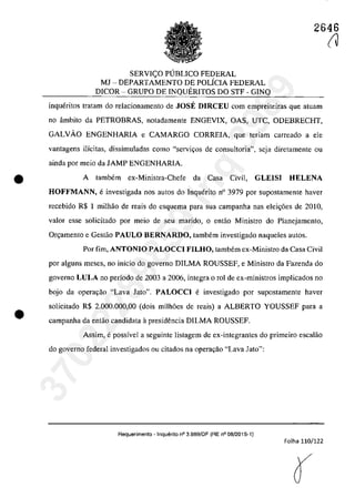 •
•
2646
SERVI<;:O PUBLICO FEDERAL
MJ - DEPARTAMENTO DE POLÎCIA FEDERAL
DICOR - GRUPO DE INQUERITOS DO STF - GINQ
inqueritos tratam do relacionamento de JOSE DIRCEU corn empreiteiras que atuam
no âmbito da PETROBRAS, notadamente ENGEVIX, OAS, UTC, ODEBRECHT,
GALVĂO ENGENHARIA e CAMARGO CORREIA, que teriam carreado a ele
vantagens ilicitas, dissimuladas coma "servi(ţos de consultoria", scja diretamente ou
ainda por meio da JAMP ENGENHARIA.
A tambem ex-Ministra-Chefe da Casa Civil, GLEISI HELENA
HOFFMANN, einvestigada nos autos do Inquerito n° 3979 por supostamente haver
recebido R$ 1 milhăo de reais do esquema para sua campanha nas elei<;6es de 2010,
valor esse solicitado por mcio de seu marido, o cotac Ministro do Planejamento,
Or~amento e Gestao PAULO BERNARDO, tambem investigado naqueles autos.
Por fim, ANTONIO PALOCCI FILHO, tambem cx-Ministro da Casa Civil
por alguns meses, no inîcio do governo DILMA ROUSSEF, e Ministro da Fazenda do
governo LULA 00 pedada de 2003 a 2006, integra o rol de ex-min'Îstros implicados 00
bojo da opera,ao "Lava Jato". PALOCCI e investigado por supostamente haver
solicitado R$ 2.000.000,00 (dois milh6es de reais) a ALBERTO YOUSSEF para a
campanha da entao candidata it presidencia DILMA ROUSSEF.
Assim, epossîvel a seguinte listagem de ex-integrantes do primeiro escalăo
do governo federal investigados ou citados na Opera98.0 "Lava lato":
Requerimento - Inquerilo n° 3.989/DF (RE n° 08/2015-1)
Folha 110/122
(J
37022289859
Inq
3989
 