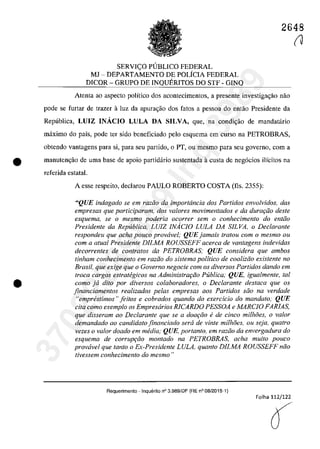 2648
SERVIC;O PlJBLICO FEDERAL
MJ - DEPARTAMENTO DE POLÎCIA FEDERAL
DICOR - GRUPO DE INQUERITOS DO STF - GINQ
Atenta ao aspecto polîtico dos acontecimentos, a presente investiga~ăo năo
pade se furtar de trazer â luz da apura'.;âo dos fatas a pessoa do eotao Presidente da
Republica, LUIZ INĂCIO LULA DA SILVA, que, na condi,ao de mandatario
maxima do paîs, pade ter sida beneficiado pela esquema em cursa na PETROBRAS,
obtendo vantagens para si, para seu partida, o PT, ou mesmo para seu governo, corn a
• manutengăo de uma base de apoio partidario sustentada â custa de neg6cios i1îcitos na
referida estatal.
•
A esse respeito, declarau PAULO ROBERTO COSTA (fis, 2355):
"QUE indagado se em razi'io da importância dos Partidos envolvidos, das
empresas que participaram, dos va/ores movimentados e da dura<;iio desle
esquema, se o mesmo poderia ocorrer sem o conhecimento do entiio
Presidente da Republica, LUIZ INAciO LULA DA SILVA, o Declarante
respondeu que aeha pouco prowivel; QUE jamais tratou corn o mesmo ou
com a alual Presidente DILMA ROUSSEFF acerca de vantagens indevidas
decorrentes de con/ralos da PETROBRAS,· QUE considera que ambos
tinham conhecimento em raziio do sistema politica de coaliziio existente no
Brasil, que exige que o Governo negocie corn os diversos Partidos dando em
troca cargos estrategicos na Administrar;GO Publica; QUE, igualmente, taI
coma ja dUo por diversos colaboradores, o Declarante desfaca que os
jinanciamentos realizados pe/as empresas aos Partidos silo na verdade
"emprestimos" jeitos e cobrados quando do exercicio do mandato; QUE
cita coma exemplo os Empresarios RICARDO PESSOA e MARCIO FARIAS,
que disseram ao Declarante que se a doat;iio ede cinca milhoes, o va/or
demandado ao candidato jinanciado sera de vinte milhoes, ou seja, quatro
vezes o va/or doado em media; QUE, portanto, em raziio da envergadura do
esquema de corruP9iio montado na PETROBRAS, acha muito pouco
provavel que tanto o Ex-Presidente LULA, quanto DILMA ROUSSEFF năo
tivessem conhecimento do mesmo "
Requerimento - InquEnito n° 3.989/DF (RE n° 08/2015-1)
Folha 112/122
O
(J
37022289859
Inq
3989
 