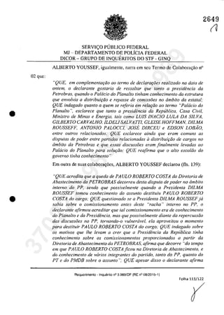 02 gue:
•
•
2649
SERVIC;O PlJBLlCO FEDERAL
MJ - DEPARTAMENTO DE POLfclA FEDERAL
DlCOR - GRUPO DE INQUERITOS DO STF - GlNQ
ALBERTO YOUSSEF, igualmente, narra em seu Termo de Colabora<;ăo n°
"QUE, em complementaplo ao termo de declaraţi5es realizado na data de
ontem, o declarante gostaria de ressaltar que fanta a presidencia da
Petrobras, quando o Patacia do Plana/ta tinham conhecimento da eslrulura
que envo/via a distrihuiţfio e repasse de comissoes no âmhito da estatal,'
QUE indagado quanto a quem se referia em relaţâo ao ferma "Pa/dcia do
Plana/ta ", esclarece que fanta a presidencia da Republica, Casa Civil,
Ministro de Minas e Energia, tais como LUIS INACIO, LULA DA SILVA,
GILBERTO, CARVALHO, ILDELI SALVATTI, GLE/SE HO,FFMAN, D/LMA
RO,USSEFF, ANTO,NIO, PALO,CCI, JO,SE D/RCEU e EDSO,N LO,BAO"
enlre autras relacionados; QUE esclarece ainda que eram comuns as
disputas de poder entre partidos relacionadas il distribuiţiio de cargos no
âmbito da Petrobras e que essas discussoes eram finalmente levadas ao
Palacio do Planalto para solw;:iio; QUE reafirma que o allo escaliio do
governo tinha conhecimento "
Em outra de suas colabora<;6cs, ALBERTO YOUSSEF deelarou (fis, 139):
"QUE acredita que a queda de PAULO, RO,BERTO, CO,STA da Diretoria de
Abastecimento da PETROBRAS decorreu desta disputa de poder no âmbito
interno do PP, sendo que possivelmente quando a Presidenta DJLMA
RO,USSEF tomou conhecimento do assunto destituiu PAULO, RO,BERTO,
CO,STA do cargo; QUE questionado se a Presidenta DILMA RO,USSEFja
sabia sobre o comissionamento antes desle "racha" interno no PP, o
declarante afirmou acreditar que taI comissionamento era de conhecimento
do Planalto e da Presidencia, mas que possivelmente diante da repercussâo
das discussoes no PP, tornando-o vulnercivel, ela aproveitou o momenlo
para destituir PAULO, RO,BERTO, CO,STA do cargo; QUE indagado sobre
os motivos que Ihe levam a crer que a Presidencia da Repllblica tinha
conhecimento sobre os comissionamentos proporcionados a partir da
Diretoria de Abastecimento da PETROBRAS, afirma que decorre "do tempo
em que PAULO, RO,BERTO, Co'STAficou na Diretoria de Abastecimento, e
do conhecimento de varios integrantes do partida, lanto do PP, quanto do
PT e do PMDB sobre o assunto"; QUE apesar disso o declaranle afirma
Requerimento - Inquerito n° 3.989/DF (RE n° 08/2015-1)
Folha 113/122
(
(1
37022289859
Inq
3989
 