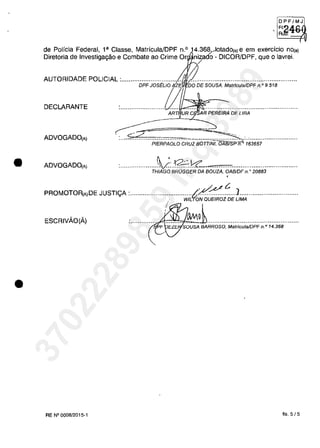 •
•
~g~~J
, RJil'"" v
(
de Polieia Federal, l' Classe, MatrieulaJDPF n.o 14.368...Aotado(,) e em exercieio nOta)
Diretoria de Investigagâo e Combate ao Crime Or nizado - DICOR/DPF, que Olavrei.
/
AUTORIDADE POLICIAL :................................
DPFJOS~LlO
DECLARANTE
ART, UR C AR PEREIRA DE LIRA
ADVOGADO(A)
---- ~
~-= ---=:..,:;;;:<........................."".....".~.............................PIERPAOLO CRUZ BOIT/NI, OAB7SP n. 163657
ADVOGADO(A) tIVQ:::......................................1c1.': "...............................................
THIAGO BROGGER DA aouZA, OABlDF n.. 20883
"~t:. ]
PROMOTOA[A)DE JUSTlyA :.····.·........·....::.......wiL'f;;;60EiROZ·ăE·UM;,·······.....................
ESCRIVĂO(Ă) ki'~~..................................................
RE N°0008/2015-1 fis. 5/5
37022289859
Inq
3989
 