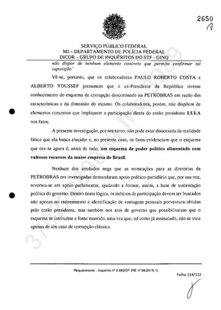 SERVI<;:O P1JBLICO FEDERAL
MJ - DEPARTAMENTO DE POLÎCIA FEDERAL
DICOR - GRUPO DE INQUERITOS DO STF - GINQ
2650
fU
năo dispar de nenhum elemento concreta que permita confirmar lai
suposit;ăo "
Ve-se, portanto, que os colaboradores PAULO ROBERTO COSTA e
ALBERTO YOUSSEF presumem que o ex-Presidente da Republica tivesse
conhecimento do esquema de corrup~ăo descortinado na PETROBRAS em razao das
caracterÎsticas e da dimensăo do mesmo. Os colaboradores, parern, naa disp6em de
• elementos concretos que impliquem a participagăo direta do entăo presidente LULA
nos fatos.
A presente investigac;ăo, por seu turno, nao pade estar dissociada da realidade
fâtica que ela busea elucidar e, no presente casa, os fatos evidenciam que o esquema
que ara se apma e, antes de tuda, um esquema de poder politico alimentado corn
vultosos recursos da maior empresa do Brasil.
Nenhum dos arrolados nega gue as nomea~6es para as diretorias da
PETROBRAS ora investigadas demandaram apoio polîtico-partidârio que, por sua vez,
reverteu-se em apoio parlamentar, ajudando a formar, assim, a base de sustenla~ao
e polîtica do governo. Dentm dessa 16gica, os indîcios de participa~ao devem ser buscados
nao apenas no rastreamento e identifica~ao de vantagens pessoais porventura obtidas
pela entao presidente, mas tambem nos atos de gaverno que possibilitaram que a
esquema se instituîsse e fosse mantido, urna vez que, tai coma jâ assinalado, naa se trata
apenas de um casa de corrup~aa clâssica.
Requerimento - Inquerito n° 3.989/DF (RE n° 08/2015-1)
Folha 114/122
37022289859
Inq
3989
 