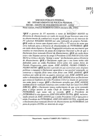 •
•
2651
SERVI<;:O PUBLICO FEDERAL
MJ - DEPARTAMENTO DE POLfCIA FEDERAL
DICOR - GRUPO DE INQUERITOS DO STF - GINQ
Neste sentido, PAULO ROBERTO COSTA declarau (fIs. 2354):
"QUE o governo do PT mantinha o nome de ROGERlO MANSO na
Diretoria de Abastecimenfo em raziio do receio de que houvesse uma crise
110 abastecimento de combustiveis no pais; QUE parern era do interesse do
PT substituir ROGERlO MANSO por uma indicar;iio do propria Partido:
QUE entJo se {ravau urna disputa enlre o PP e o PT acerCQ do nome gue
seria indicado para a Diretoria de Abastecimento da PETROBRAS: QUE
em raziio desta disputa o Panido Progressista articu/ou urn movimento gue
resul/ou 110 francamenlo da paUla do Congresso Nacional a fim de que o
Declarante fosse nomeado Dire/or de Abastecimento; QUE em raZGO desta
crise e das disputas acerca do cargo o Presidente LUIZ JNACJO LULA DA
SILVA se irritou e decidiu "bancar o nome" do Declarante para a Diretoria
de Abastecimento; QUE o Dec/arante supoe que o seu nome tenha sido
defendido junto ao entiio Presidente LULA pelos tres nomes fortes do
Partido Progressista, quais sejam, JOSE JANENE, PEDRO CORREA e
PEDRO HENRY; QUE durante o periodo em que ocorreram estas disputas
politicas e enquanto o Declarante aguardava a sua possivel nomeariio. as
conversas a respeito deste tema eram Jeitas corn JOSE JANENE; QUE
realizou por voIta de tres ou quatro conversas cam JOSE JANENE para
saber o desenrolar desta situa,ao; QUE JOSE JANENE disse ao Declarante
que esteve no Gabinete do entiio Presidente LULA no intuito de apresentar
seu nome para o cargo; QUE o Declarante acredita que JOSE JANENE
tambem deve ter realizado tratativas com o entiio Chefe da Casa Civil JOSE
DIRCEU; QUE o Declarante tomou conhecimento. de que seria nomeado
para o cargo. atraves do entiio Chefe de Cabinete do Presidente da
PETROBRAS, cujo nome noo se recorda; QUE a Presidente da
PETROBRAS li esta epoca era JOSE EDUARDO DUTRA; QUE, inclusive,
soube atraves de JOSE JANENE que a entiio Presidente LULA ligo.u para o
entao Presidente da PETROBRAS, JOSE EDUARDO DUTRA, exigindo que
a Dec/arantefosse nomeada Diretar de Abastecimento. da PETROBRAS, sob
pena do propria DUTRA ser demitido do carga"
Requerimento - Inquerilo n° 3.989/DF (RE n° 08/2015-1)
Folha 115/122
(J
37022289859
Inq
3989
 