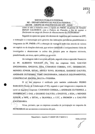 2653
SERVI<;:O PUBLICO FEDERAL
MJ - DEPARTAMENTO DE POLÎCIA FEDERAL
DICOR - GRUPO DE INQUERITOS DO STF - GINQ
coma se deu a tratativa entre a cupula do PMDB, na pessoa do Senador
RENAN CALHEIROS, cam o PalGcia do Planalta. a fim de manter o
Declarante no cargo de Dire/ar de Abastecimento da PETROBRAS"
Segundo se apura na~; quase tnSs dezenas de inqueritos que tramitam no STF,
a nomea<;ăo e a manutengao pdo governo das indicac;5es partidârias possibilitaram a
integrantes do PP, PMDB e PT a obtenc;ăo de vantagens indevidas atraves de valores
e em especie ou de doac;6es eleitc,rais, que teriam viabilizado o enriquecimento ilîcito de
investigados e abasteceram (lS cofres dos partidos para as disputas eleitorais,
possibilitando, em troea, apoio poHtico ao governo.
•
As vantagens indevic as teriam advindo, segundo relata o operador financeiro
do PP, ALBERTO YOUS:>EF (fis. 501) das empresas OAS, GALVĂO
ENGENHARIA, ENGEVIX, IESA, CAMARGO CORREA, UTC, ODEBRECHT,
MENDES JUNIOR, SETAL, 1ITSUI TOYO, SKANKAS, QUEIROZ GALVĂO,
ANDRADE GUTIERREZ, TOME ENGENHARIA, JARAGUĂ EQUIPAMENTOS,
CONSTRUCAP, ENGESA, DELTA e TOSHIBA.
o rol das emprescIs e ratificado pela tambem colaborador PEDRO
BARUSCO (Termo de CoIabora<;ăo n° 02), segundo o quaI integravam o esquema de
cartel as seguintes empresas: CAMARGO CORREA, a ANDRADE GUTIERREZ, a
ODEBRECHT, a OAS, a QUEIROZ GALVĂO, a ENGEVIX, a IESA, a MENDES
JUNIOR, a MPE, a SETAL, a SKANSKA, a UTC, a PROMON e a GALVĂO
ENGENHARIA.
Ve-se, portanto, que as empresas acusadas de participa~ao no esquema da
PETROBRAS saa as maiores construtaras do paîs.
Requerimenl) - Inquerito n° 3.9a9/0F (RE n° oa/2015-1)
Folha 117/122
(V
37022289859
Inq
3989
 