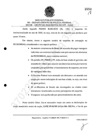 •
•
2654
SER'iICO PUBLICO FEDERAL
MJ - DEPAR1AMENTO DE poLiCIA FEDERAL
DICOR - GRUPO DE INQUERITOS DO STF - GINQ
Ainda segundo PEDRO BARUSCO (fis. 156), o esquema foi
institucionalizado no ano de 2003, ou seja, trata-se de um esquema gue perdurou por
quase 10 anas.
Em sîntese, tcmos o seguinte cenario do esquema de corrupc;ăo na
PETROBRAS, considerando o :;cu aspecte polîtico:
• As maiore~: construtoras do Brasil sao acusadas de pagar vantagens
indevidas nos contratas celebrados corn pela menos tfes diretorias
da PETROBRAS, maior empresa nacionaI;
• Os partida:; PP, PMDB e PT, todos da base aliada do govemo, saa
acusados de indicar para assumir tais diretorias nomes previamente
cooptados para possibilitar o funcionamento do esquema, em troca
de vantagens indevidas;
• O Gaverno Federal teria nomeado tais diretores e os mantido nos
cargos por serem indicac;6es de sua base aliada, ou seja, em troca
de apoio polîtico.
• 09 ex~Mi[.istros de Estado saa investigados ou citadas coma
diretament~ beneficiados ou coma participantes do esquema.
• O esquemt teria perdurado por aproximadamentc dez anas.
Neste cenâria fâtica, faz~se necessârio trazer aos autos as declarac;6es do
entăo mandatârio maior da na~ăo, Luiz INACIO LULA DA SILVA, a fim de que
Requerimen10 - lnquerito n° 3.989/DF (RE n° 08/2015-1)
Folha 118/122
(U37022289859
Inq
3989
 