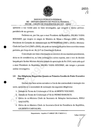 2655
SERVICO PlJBLICO FEDERAL
MJ - DEPARTAMENTO DE POLÎCIA FEDERAL
DICOR - GRUPO DE INQUERITOS DO STF - GINQ
apresente a sua versao para os fatas investigados, que atingem o nuclea polîtico-
partidârio de seu governo.
Esclarece-se, por fim, gue a atual Presidente da Republica, DILMA VANA
ROUSSEF, gue ocupou os cargos de Ministra de Minas e Energia (2003 a 2005),
Presidente do Conselho de Administra<;iio da PETROBRAS (2003 a 2010) e Ministra-
• Chefe da Casa Civil (2005 a 2010), năo pode ser investigada pelos fatos ocorridos nesses
periodos, por for<;a do art. 86, § 4° da Constitui<;ăo Federal.
•
Corn rela~ăo aos fatas relacionados 30 exercicio de seu mandata presidencial,
deixa-se de considera-los, na linha investigativa acima exposta, ante o tcor da decisăo
lan<;ada pela Senhor Ministro Relator quando da aprecia<;ăo da Pet 5569, razăo pela gual
a atual Presidente da Republica, DILMA VANA ROUSSEF, năo integra a presente
analise investigativa.
2.8 Das Diligencias Requeridas Quanto ao Primeiro Escalăo do Poder Executivo
Federal
Em face dos fatos acima narrados e a fim de dar continuidade ainstrll';ăo dos
3Ut05, apresenta-se a necessidade de rea1iza~ăo das seguintes diligencias:
1. Juntada do Termo de Colabora<;ăo n° 02 de ALBERTO YOUSSEF;
2. Juntada do Termo de Colabora<;ăo n° 02 de PEDRO BARUSCO;
3. Oitiva da ex-Ministra Chefe da Secretaria de Rela~6es Institucionais, IDELI
SALVATII;
4. Oitiva do ex-Ministro Chefe da Secretaria-Geral da Presidencia da Republica,
GILBERTO CARVALHO;
Requerimento - Inquerito n° 3.989/DF (RE n° 08/2015-1)
(J
Folha 119/122/·
37022289859
Inq
3989
 