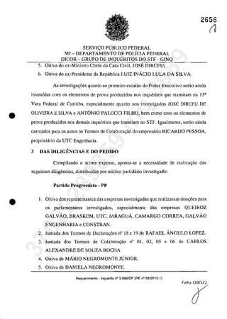 •
•
2656
SERVIC;O PUBLICO FEDERAL
MJ - DEPARTAMENTO DE POLiCIA FEDERAL
DICOR - GRUPO DE INQUERITOS DO STF - GINQ
5. Oitiva do ex-Ministro Chefe da Casa Civil, JOSE DIRCEU;
6. Oitiva do ex-Presidente da Republica LUIZ INAcIO LULA DA SILVA.
As investigac;6es quanto ao primeiro escalâo do Pader Executiva serao ainda
instrufdas corn os elementos de prova produzidos nos inqueritos que tramitam na 13a
Vara Federal de Curitiba, especialmente quanto aos investigados lOSE DIRCEU DE
OLIVEIRA E SILVA e ANTONIO PALOCCI FILHO, bem coma corn os elementos de
prova produzidos nos demais inqueritos que tramitam no STF. Igualmente, serao ainda
carreados para os autos os Termos de Colabora,ao do empresario RICARDO PESSOA,
proprietario da UTC Engenharia.
3 DAS DILIGENCIAS E DO PEDIDO
Compilando o acima expasto, aponta-se a necessidade de realiza~iio das
seguintes diligencias, distribufdas por mîcleo partidario investigado:
Partido Progressist. - PP
1. Oitiva dos representantes das empresas investigadas que realizaram doa~6es para
os parlamentares investigados, especialmente das empresas QUEIROZ
GALVĂO, BRASKEM, UTC, JARAGUA, CAMARGO CORREA, GALVĂO
ENGENHARIA e CONSTRAN.
2. Juntada dos Termos de Declara<;6es n° 18 e 19 de RAFAEL ANGULO LOPEZ.
3. Juntada dos Termos de Colaboragao n° 01, 02, 05 e 06 de CARLOS
ALEXANDRE DE SOUZA ROCHA
4. Oitiva de MĂRIO NEGROMONTE JUNIOR.
5. Oitiva de DANIELA NEGROMONTE.
Requerimento - Inquerito n° 3.989/DF (RE n° 08/2015-1)
(J
37022289859
Inq
3989
 