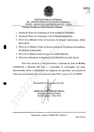 •
•
2658
SERVH;:O PUBLICO FEDERAL
MJ - DEPARTAMENTO DE POLfCIA FEDERAL
D1COR - GRUPO DE INQUERITOS DO STF - GINQ
Primeiro 'Escalao do Poder Executivo Federal
1. Juntada do Termo de Colabora,ao n° 02 de ALBERTO YOUSSEF;
2. Juntada do Termo de Colabora,ao n° 02 de PEDRO BARUSCO;
3. Oitiva da ex-Ministra Chefe da Secretaria de Rela<;6es lnstitucionais, IDELI
SALVATII;
4. Oitiva do ex-Ministro Chefe da Secretaria-Geral da Presidencia da Republica,
GILBERTO CARVALHO;
5. Oitiva do ex-Ministro Chefe da Casa Civil, JOSE D1RCEU;
6. Oitiva do ex-Presidente da Republica LUIZ INÂCIO LULA DA SILVA
Para tanto, requer-se a Vossa Excelencia a concessao de prazo de 80 dias,
considerando a dimensao dos fatos e a quantidade de investigados nos aut05,
opartunizando, assim, a continuidade das diligencias ora apontadas, sem prejuîzo de
outras que se maslrarem uteis, nos termos do artigo 230-C, caput, e § r>, do RISTF.
Brasîlia/DF,09 se mbra de 2015.
olicia Federal
'al- Mat. 9518
Requerimento - Inquerito n° 3.9B9/DF (RE n° 08/2015-1)
Folha 122/122
(137022289859
Inq
3989
 