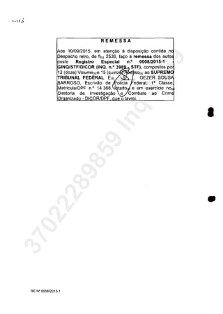REMESSA
os 10109/2015, em aten,ao il disposi,ao contida n
Despacho retro, de fii') 2536, la,o a remessa dos auto
este Registro Especial n.o 0008/2015-1
GINQ/STFIDICOR (INQ. n.O 398 - STF), compostos po
12 (doze) VOlume(,)e 15 (quinz SO(" ao SUPREM
TRIBUNAL FEDERAL. EU~ OEZER SOUS
BARROSO, Escrivao de olicia ederal, l' Classe,
MatriculalDPF n° 14.368, tado( e em exerCICIO nOi
Diretoria de Investiga980 e Combate ao
Or anizado - DICOR/DPF ue o lavrei.
RE N°0008/2015-1
•
•
37022289859
Inq
3989
 