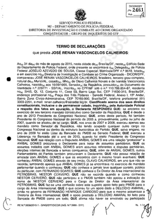 •
•
OICOR/OPF
_Fl,2461
Rub. /.1
SERVI<;:O FEDERAL
MJ - DEPARTAMENTO DE POLiclA FEDERAL
DlRETORIA DE INVESTIGA<;:ĂO E COMBATE AO CRIME ORGANIZADO
GINQ/STFIDICOR - GRUPO DE INQUERITOS DO STF
TERMO DE DECLARAC;:OES
que presta JOSE RENAN VASCONCELOS CALHEIROS:
Ao(s) 31 dia(s) do mas de ag0510 de 2015, nesta cidade de(o) Brasflia/DF, neste(a) Edificio-Sede
do Departaml?nto de Policia Federal, onde presente se encontrava O(a) DelegadO(al de Pollcia
Federal JOSELIO AZEVEDO DE SOUSA, Classe Especial, MatriculalDPF n.' 9518, lotado,,)
e em exercfcio nOta) Diretoria de Investigagao e Combate ao Crime Organizado - DICOR/OPF,
compareceu JOSE RENAN VASCONCELOS CALHEIROS, brasileiro, tereeiro grau completa,
natural de(ol Murici/AL, casado(a), filho{a) de Olava Calheiras Novais e de Ivanilda Vasconcelos
Calheiros, nascido(a) aos 16/09/1955, Senador(a) da Republica, possuidor(a) do Documenta de
Identidade n.' 229771 - SSP/AL, inscrito,,) no CPF/MF sob an.' 110.786.854-87, residente
nOe,) SHIS, OL 12, Conjunto 11, Casa 03, Bairro Lago Sul, CEP 71630-315, BrasilialDF,
enderego profissional nO(a) Praga dos Tras Poderes - Senado Federal, Anexo 1, 152 Andar,
Bairro Zona Civica-Administrativa, CEP 70165-900, BrasilialDF, telefone profissional (61)
3303-2261, e-mail: renan.calheiros@senador.leg.br. Cientificado acerca dos seus direitos
constitucionais, inclusive o de permanecer calado, inquirido(a) pela Autoridade Policial
a respeito dos fatos em apuracăo, o Declarante RESPONDEU aUE: se encontra no
exercfcio de seu terceiro mandato consecutivo coma Senador da Republica; aUE e desde o
ano de 2013 Presidente do Congresso Nacional; aUE, antes deste perfodo, foi tambem
Presidente do Congresso Nacional do periodo de 2005 a, provavelmente, junho ou julho de
2007, quando se afastou de tai cargo; QUE, nas anos de 2007 e 2008, exerceu apenas seu
mandate coma Senador da Republica, nao tendo ocupado qualquer outro cargo no
Congresso Nacional ou dentro da estrutura burocratica do Partido; aUE, salva engano, no
ano de 2009 foi eleito Lider da Bancada do PMDB no Senado Federal; QUE exerceu a
Lideranc;:a na Bancada ate o ano de 2013, quando foi eleito Presidente do Congresso
Nacional; QUE sua rela,ao cam o Deputado ANIBAL GOMES era uma rela,ao "protocolar' e
ANÎBAL GOMES procurava o Declarante para tratar de assuntos partidarios; QUE os
assuntos tratados corn ANfBAL GOMES eram assuntos referentes a disputas partidârias,
eleic;6es internas da Bancada e temas corriqueiros; aUE, alem de ANÎBAL GOMES, outros
Parlamentares do Partido tambem procuravam o Declarante; aUE nao possui relac;ao de
amizade corn ANÎBAL GOMES e que os encontros corn o mesmo foram eventuais; aUE
conheceu ANÎBAL GOMES atraves de seu irmao, OLAVO CALHEIROS, em ano que nao se
recorda, lembrando apenas que ANiBAL GOMES ja se encontrava no exercicio de mandate
parlamentar quando o conheceu; aUE nâo conhece e jamais teve qualguer contato, publico
ou particular, cam FERNANDO SOARES; QUE conhece o Ex-Diretor da Area Internacional da
PETROBRAS, NESTOR CERVERO; QUE nao se recorda quando e coma conheceu
NESTOR CERVERO; QUE nao participau e o PMDB tambem nao apoiou a indica,ao do
nome de NESTOR CERVERO para o Cargo de Diretor da Area Internacional da
PETROBRAS; QUE faz-se uma confusao sobre este suposto apoio feito pela PMDB para o ~
cargo da Area Internacional; QUE o que ocorreu foi um apoio dada a DELCÎDIO AMARAL,
ainda no governo de FERNANDO HENRIOUE CARDOSO para que o mesmo assumisse a
Diretoria da Area Internacional; QUE o apoio prestado a DELCjDIO AMARAL foi feito pela
Bancada do PMDB corno um todo; aUE afirma nâo haver se envolvido ou participado
RE N.I! 0008/2015·1 - GINO!STF/DICOR (INQ. N.I! 3989· STF)
(( f("~
37022289859
Inq
3989
 