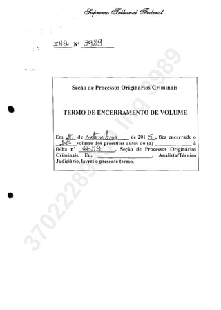 ...:, ". '.'
Ses:ăo de Processos Originărios Criminais
• TERMO DE ENCERRAMENTO DE VOLUME
Em ='0_ de ,~-wJ.k!t& de 201 2, tica encerrado o
J~volume dos presentes autos do (a) it
folha n" tf2059 , Se~ăo de Processos Originarios
Criminais. Eu, , Analista/Tecnico
Judiciărio, lavrei o presente termo.
•
37022289859
Inq
3989
 