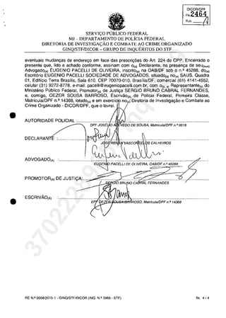 •
•
Rub.
SERVI<;:O PUBLICO FEDERAL
MJ - DEPARTAMENTO DE POLÎCIA FEDERAL
DIRETORIA DE INVESTIGA<;:ÂO E COMBATE AO CRIME ORGANlZADO
GINQ/STFIDICOR - GRUPO DE INQUERITOS DO STF
eventuais mudanc;as de enderec;o em face das prescric;5es do Art. 224 do CPP. Encerrado o
presente que, lido e achado conforme, assinam com o(a) Declarante, na presen<ţa de seu(sua)
Advogado,,) EUGENIO PACELLI DE OLiVEIRA, inscrito,,) na OAB/DF sob o n.' 45288, do,,)
Escrit6rio EUGENIO PACELLI SOCIEDADE DE ADVOGADOS, situado,,) no,,) SAUS, Quadra
01, Edificio Terra Brasilis, Sala 610, CEP 70070-010, BrasiliaJDF, comercial (61) 4141-4552,
celular (31) 9272-8778, e-mail: i l . .br, com o". ,) Representante,,) do
Ministerio Publico Federal, Promotor,,) de SERGIO BRUNO CABRAL FERNANDES,
e, comigo, OEZER SOUSA BARROSO, de Policia Federal, Primeira Classe,
MatriculaJDPF n.' 14368, lotado,,) e em, i de Investiga9âo e Combate ao
Crime Organizado - DICORlDPF, que o lavrei.
AUTORIDADE POLICIAL :.................;..,.,.,ii/ci, ,ru""j'O'E.s'ou.;iA,M····..·········..······..·..·..··..·..·····..VED( , MatriculaJDPF n. P 9518
;~'sij,~Ei~~rv.A·;..s·c..o...~..~!·iţ;s· ec;AA;L·HEiROS..·····························
ADVOGADO,A)
EU~'ENIp PACELLI DE OLIVEIRA, OAB/DF n.f! 45288
PROMOTOR,A) DE JUSTI<;:A:...... .....•............ ..•............
10 BRU o CA AL FERNANDES
ESCRIVAo,Ă) ................................. ...~IJ~ ................................................................QS>ii'-'l<""''''''~ROSO, MatriculaJOPF n. P 14368
RE N.II 0008/2015·1 - GINQ/STF/DICOR (INQ. N.Q 3989 - STF) fis. 4/4
37022289859
Inq
3989
 