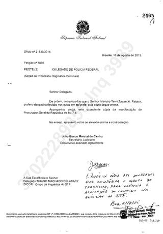 Oficia n° 21533/2015
Brasflia, 13 de agosto de 2015.
Peti<;:ăo n° 5670
REQTE.(S) : DELEGADO DE POLICIA FEDERAL
(5e<;:.30 de Processas Origini3rios Criminais)
Senhor Delegada,
De ardem, comunicQ-lhe que o Senhor Ministro Teori Zavascki, Refator,
proferiu despacho/decisâo nas autos em epigrafe, cuja copia segue anexa.
Acompanha, ainda, este expediente copia da manifesta<;:âa do
Procurador-Geral da Republica de fis. 7-8.
Ne ensejo, apresento votos de elevada estima e considera<;:ao.
A Sua Excelencia o Senhor
Joăo Bosco Marcial de Castra
Secretârio Judiciârio
Documenta assinado digitalmente
1. A,,;"r~'fA,.
, .
c<>J>rA
~
Delegado THIAGO MACHADO DELABARY
DICOR - Grupa de Inqueritos do STF
4'~ c-<>.u?pc-M
T rV'c 1> J'r< H<' f ?".'"-+
fi ,'} .Lt .c. A-c.A-1J. ,
~~~ -
Documento assinado digitalmente Gonforme MP n" 2.200-212001 de 24/08/2001, que institui a Infra-eslrulura de Chaves
dOGumel1!o pode ser acessado no el1dereyo elelr6nico hllp./lwww stf,jus,brlportallaulenlicacaolaulenticarDocumento,asp
2465
(V
010.061.015.219
37022289859
Inq
3989
 
