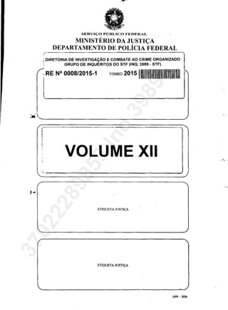 ,-
SERVI<;:O PUBLICO FEDERAL
MINISTERIO DA JUSTI<;A
DEPARTAMENTO DE POLicIA FEDERAL
I DIRETORIA DE INVESTIGAyĂO E COMBATE AO CRIME ORGANIZADO
! GRUPO DE INQUERITOS DO STF (INQ. 3989 - STF)
I RE N° 0008/2015-1 TOMBO 2015111
· 'Ja. ______________________________________________/
I
I VOLUME XII
ETIQUETA JUSTI<;:A
ETIQUETA JUSTI<;:A
DPF - 309
,- -,.
37022289859
Inq
3989
 