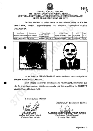 •
•
2486
(VSERVU;:O PUBLICO FEDERAL
MJ - DEPARTAMENTO DE POLicIA FEDERAL
DlRETORIA DE INVESTIGA(:ĂO E COMBATE AO CRIME ORGANIZADO
GRUPO DE INQUERITOS DO STF E STJ
Ele
TWIASCHOR,
ENGENHARIA.
teria entrado no predio cerca de tres minutos antes de PAULO
Diretor Superintendente da empresa SERVENG-CIVILSAN
NomePessoa Documenta NomeVisitado UnidadeVisitado DATA Horn...
WALDRIR MARANHAP 2746544420041
.CARlOS AlBERTO
JPJPAP ASSESSORIA E PART 02/12/2011 14:43
YOUSSEF I PRIMO
PAUlO TWIASCHOR 93703752 FERNANDO MENDON<;A JPJPAP ASSESSORIA EPART 02/12/2011 14:46
Fotografia
No eserit6rio da PAES DE BARROS nâo foi localizado nenhum registro de
WALDIR MARANHĂO CARDOSO.
Com relayâo aos demais investigados no RE 008/2015, informamos que
nao foi encontrado nenhum registre de entrada nos dois escrit6rios de ALBERTO
YOUSSEF em sAo PAULO/SP.
Eo que cumpre informar.
Ag nte de Polieia Federal
18
elasse IMat 14.740
Brasilia/DF, 01 de setembro de 2015.
1-TARCislO MII/dfRO VEIRA JUNIOR
Eserivâo de Poliei Federal
1" classe IMat 16.292
Pagina 18 de 18
,
37022289859
Inq
3989
 