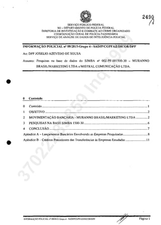 •
•
SERVI<;O pUBLIca FEDERAL
MJ - DEPARTAMENTO DE POLicIA FEDERAL
DIRETORIA DE INVESTIGA<;ĂO E COMBATE AO CRIME ORGANIZADO
COORDENA<;ÂO GERAL DE POLiCIA FAZENDĂRIA
SERVI<;O DE ANÂLISE DE DADOS DE INTELIGENCIA POLICIAL
INFORMA:Ao POLICIAL n' 08/20I5-Grupo 4 - SADIP/CGPFAZ/DICOR/DPF
Ao: DPF JOSELIO AZEVEDO DE SOUSA
2490
(~
Assunto: Pesquisas na base de dados do SIMBA nil 002-PF-OOlS00-30 - MURANNO
BRASILIMARKETING LTDA e MISTRAL COMUNICA<;:AO LTDA.
o ConteÎ1do
o Conte6do ...........................................................................................................................o ••• o •• 1
1 OBJETIVO .............................................................................................................................. 2
2 MOVIMENTA<;:AO BANCARIA - MURANNO BRASILIMARKETING LTDA .............. 2
3 PESQUISAS NA BASE SIMBA 1500-30 .............................................................................. 6
4 CONCLUsAo ......................................................................................................................... 7
Apendice A - Lanr,;amentos Bancârios Envolvendo as Empresas Pesquisadas.............................. 8
Apendice B - Creditos Precedentes das Transferencias as Empresas Estudadas ......................... 11
/
lNFORMA<;ĂO POLlC1AL n° OSf20] S-Grupo 4 - SADlPfCGPFA7JDlCORIDPF Pagina 1
37022289859
Inq
3989
 