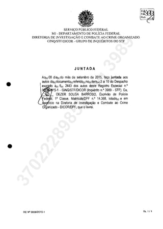 •
•
SERVIC;;O PlJBLICO FEDERAL
MJ - DEPARTAMENTO DE POLicIA FEDERAL
DIRETORIA DE INVESTIGAC;;ĂO E COMBATE AO CRIME ORGANIZADO
GINQ/STF/DICOR - GRUPO DE INQUERITOS DO STF
JUNTADA
AOj,) 08 di8(,) do mos de setembro de 2015, la,o juntada aos
autos dOj,)doeumento(,)releridol')nOj,)ite"1")2 a 10 do Despaeho
exar do ăt,) 11(,) 2443 dos autos deste Registro Espeeial n.'
15-1 - GINQJSTF/DICOR (Inquerito n.' 3989 - STF). Eu,
OEZER SOUSA BARROSO, Eserivao de Policia
1, l' Classe, Matrieula/DPF n.' 14.368, 10tadOj,) e em
e ieio na Diretoria de Investiga,ao e Combate ao Crime
Organizado - DICORlDPF, que o lavrei.
RE N° 000812015-1 fis. 1 /1
37022289859
Inq
3989
 
