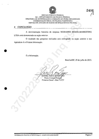 •
•
SERVI(:O pUBLIca FEDERAL
MJ - DEPARTAMENTO DE POLICIA FEDERAL
DIRETORIA DE INVESTJGA~ĂO E COMBATE AO CRIME ORGANIZADO
COORDENA<;ĂO GERAL DE POLiclA FAZENDÂRJA
SERVI<;O DE ANĂLISE DE DADOS DE INTELIGENCIA POLICIAL
4 CONCLUsAo
2496
(J
A movimenta~ăo bancâria da empresa MURANNO BRASILIMARKETING
LTDA esta demonstrada na se~ăo anterior.
O resultado das pesquisas realizadas estâ consignado na sec;ăo anterior enos
Apendices A e B desta Informac;ăo.
Ea Infonnac;ăo.
I
DANIELPAIVASCARP O
Perito Criminâl Fedcr-
Primeira Class{- Mat.(13757
INFORMA(:ÂO POLICIAL n° 08/20] 5-Gropo 4· SADlPfCGPFAZJDlCQRIDPF
Brasiiia/DF, 29 de_julho de 2015.
Pâgina 7
37022289859
Inq
3989
 