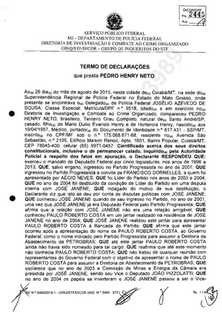 •
•
•SERVI~O PUBLICO FEDERAL
MJ - DEPARTAMENTO DE POLiCIA FEDERAL
DICORlllPF
FI' 2q45
/,1Rub.
DIRETORIA DE INVESTIGA~ĂO E COMBATE AO CRIME ORGANIZADO
GINQ/STFIDICOR - GRUPO DE INQUERITOS DO STF
TERMO DE DECLARACOES
que presta PEDRO HENRY NETO:
Ao(,) 26 dia(,) do mes de agosto de 2015, nesta cidade de(,) Cuiaba/MT, na sede do,,)
Superintendencia Regional de Policia Federal no Estado do Mato Grosso, onde
presente se encontrava 0(,) Delegado(,) de Policia Federal JOSELIO AZEVEDO DE
SOUSA, Classe Especial, Matricula/DPF n· 9518, lotado(,) e em exerdcio no(,)
Diretoria de Investiga9ao e Combate ao Crime Organizado, compareceu PEDRO
HENRY NETO, brasileiro, Terceiro Grau Completo, natural de(,) Santo Andn§/SP,
casado, filho(,) de Mario Duilio Evaristo Henry e de Hortencia Henry, nascido(,) aos
19/04/1957, Medico, portador(,) do Documento de Identidade n· 617.431 - SSP/MT,
inscrito(,) no CPF/MF sob o n· 175.068.671-68, residente no,,) Avenida Sao
Sebastiao, n.o 2105, Edificio Maison Renoir, Apto. 1601, Bairro Popular, Cuiaba/MT,
CEP 78045-400, celular (65) 9971-0457. Cienlificado acerca dos seus direitos
conslilucionais, inclusive o de permanecer calado, inquirido(,) pela Auloridade
Policial a respeito dos fatos em apura~âo. o Declaranle RESPONDEU QUE:
exerceu o mandato de Deputado Federal por cinco legislaturas, nas anos de 1996 a
2013; QUE, salva engano, ingressou no Partida Progressista no ano de 2001; QUE
ingressou no Partida Progressista a convite de FRANCISCO DORNELLES, a quem foi
apresentado por AECIO NEVES; QUE foi Lider do Partida nas anos de 2003 e 2004;
QUE no ano de 2004 foi destituido da condi9ao de Lider do Partida em uma disputa
interna cam JOSE JANENE; QUE indagado do motiva de sua destitui9ao, o
Declarante diz que isto se deu por conta de disputas politicas corn JOSE JANENE;
QUE conheceu JOSE JANENE quando de seu ingresso no Partida, no ano de 2001,
uma vez que JOSE JANENE ja era Deputado Federal pela Partida Progressista; QUE
afirma que a rela980 cam JOSE JANENE nao era uma rela9ao amigavel; QUE
conheceu PAULO ROBERTO COSTA em um jantar realizado na residencia de JOSE
JANENE no ano de 2004; QUE JOSE JANENE realizou este jantar para apresentar
PAULO ROBERTO COSTA il Bancada do Partida; QUE afirma que este jantar
ocorreu apas a apresenta9ao do nome de PAULO ROBERTO COSTA, ao Governo
Federal, coma o nome indicado pela Partida Progressista para assumir a Diretoria de
Abastecimento da PETROBRAS; QUE ate este jantar PAULO ROBERTO COSTA
ainda nao havia sido nomeado para tai cargo; QUE reafirma que ate este momento
nao conhecia PAULO ROBERTO COSTA; QUE nao tratau de qualquer reuniao cam
representantes do Governo Federal cam o objetivo de apresentar o nome de PAULO
ROBERTO COSTA para assumir a Diretoria de Abastecimento da PETROBRAS; QUE
esclarece que no ano de 2003 a Comissaa de Minas e Energia da Câmara era
presidida por JOSE JANENE, sendo seu Vice o Deputado JOAO PIZZOLATII; QUE
no ano de 2004 os papeis se inverteram e JOSE JANENE passou a ser o Vice-
E N.O000B12015-1 - GINQ/STF/DICOR {INQ. N.O 39B9 - s~
37022289859
Inq
3989
 