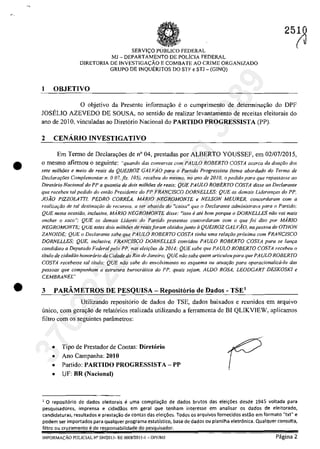 .'
•
SERVIC;:O PUBLICa FEDERAL
MJ - DEPARTAMENTO DE POLiclA FEDERAL
DIRETORIA DE lNVESTIGAC;::ĂO E COMBATE AO CRIME ORGANIZADQ
GRUPQ DE INQUERlTOS DO STF e STJ - (GINQ)
I OBJETIVO
25~
o objetivo da Presentc informar;:ăo eo cumprimento de detenninar;:ăo do DPF
JOSELIO AZEVEDO DE SOUSA, no sentido de realizar levantamento de receitas eleitorais do
ano de 2010. vinculadas ao Diret6rio Nacional do PARTIDO PROGRESSISTA (PP).
2 CENĂRIO INVESTIGATIVO
Em Termo de Declara,oes de n' 04, prestadas por ALBERTO YOUSSEF, em 02/07/2015,
o mesmo afirmou o seguinte: "quando dos conversas corn PAULO ROBERTO COSTA acerca da dooţ{Jo dos
sete mi/hiles e meio de reais da QUEIROZ GALViO para o Partido Progressisla (tema abordado do Terma de
Dec/ararties Complementar n. O07, fis. 105), receheu do mesmo, no ano de 2010, o pedido para que repassasse 00
Direr6rio Nacional do PP a quontia de doi.s milhOes de reois; QUE PAULO ROBERTO COSTA disse ao Declaronte
que receheu tol pedido do emtlo Presidente do PP FRANC/SCO DORNELLES; QUE as demais Uderanqas do PP,
JOĂO P1ZZ0LA7TJ, PEDRO CORREA, M.4RIO NEGROMONTE e NELSON MEURER, concordaram corn a
rea!izar,..tlo de tai destinaqtlo de recursos, a ser aba/ido do "caixa" que o Dedarante administrava para o Partida;
QUE nes/a ocasitlo, indusive, MARIO NEGROMONTE disse: "isso eare bom porque o DORNELLES năo vai mais
encher o saco"; QUE os demais Lideres do Partida presentes concordaram cam o que foi dUo por MARJO
NEGROMONTE; QUE estes dois milhoes de reaisforom obtidosjunto il QUE/ROZ GALVAO, na pessoa de OTHON
ZANOJDE; QUE () Declaran/e sabe que PAULO ROBERTO COSTA finha uma relar;tlo proxima cam FRANCISCO
DORNELLES; QUE, inclusi'e, FRANCJSCO DORNELLES convidou PAULO ROBERTO COSTA para se 101/(;0
candidata a Deplltado Federal pela PP, nas eleiq6es de 20J4; QUE sabe que PAULO ROBERTO COSTA receheu o
titulo de cidadiio honorario da Cidade do Rio de Janeiro; QUE niio sabe quem ar/ieu/ou para qlle PA ULO ROBERTO
COSTA recehesse tai tilulo; QUE ntlo sahe do envolvimenlo no esquema OI/ atuaqâo para operacionaliza-lo dos
pessoas qlle compllnham a eslrutura burocralica do PP, qllais sejam, ALDO ROSA, LEODGART DE..)KOSKI e
CEMBRANEL"
• 3 PARÂMETROS DE PESQUISA - Repositario de Dados - TSE'
Utilizando reposit6rio de dados do TSE, dados baixados e reunidos ern arquivo
unico, corn gerayao de relatarios realizada utilizando a ferramenta de BI QLIKVIEW, aplicarnos
filtro corn os seguintes parâmetros:
• Tipo de Prestador de Contas: Diretorio
• Ano Campanha: 2010
• Partida: PARTIDO PROGRESSISTA - PP
• UF: BR (Nacional)
1 O repositerio de dados eleîtorais e uma compila~ăo de dados brutos das elei!;oes desde 1945 voltada para
pesquisadores, imprensa e cidadăos em geral que tenham interesse em analisar os dados de eleitorado,
candidaturas, resultados e presta~ăo de contas das elei!;oes. Todos os arquivos fornecidos estăo em formato "txt" e
podem ser importados para qualquer programa estatistico, base de dados ou planiJha eletrânica. Qualquer consulta,
filtro ou
[NFORMAc;ÂO POLlC[AL Ne SN12015- RE 0008120[5-[ - J)PF/MJ Pagina 2
37022289859
Inq
3989
 