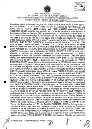 •
•
DICQRlDPF
FI, 244
Rub.
(
SERVIC;:O FEDERAL
MJ - DEPARTAMENTO DE POLiCIA FEDERAL
DIRETORIA DE INVESTIGAC;:ÂO E COMBATE AO CRIME ORGANIZADO
GINQ/STF/DICOR - GRUPO DE INQUERITOS DO STI'
Presidente desta Comissao, dirigida por JOÂO PIZZOLATTI; QUE, a esta epoca,
PAULO ROBERTO COSTA era Diretor de uma Subsidiaria da PETROBRAS, cujo
nome nao se recorda; QUE acredita que JOSE JANENE conheceu PAULO
ROBERTO COSTA durante este periodo, em razao da pertinencia tematica cam a
Comissao de Minas e Energia; QUE a apresentagao do nome de PAULO ROBERTO
COSTA ao Governo Federal para uma Diretoria da PETROBRAS partiu da Diregao do
PP; QUE a Dire,ao do Partida a esta epoca era formada, principalmente, pela seu
entao Tesoureiro JOSE JANENE e pela Presidente do Partida, o Deputado PEDRO
CORREA; QUE PEDRO CORREA foi Presidente do PP ate o ano de 2006; QUE
acredita que o nome de PAULO ROBERTO COSTA foi apresentado ao entao
Ministro-Chefe da Casa Civil JOSE DIRCEU; QUE afirma que em momento algum do
jantar realizado por JANENE para apresentagao de PAULO ROBERTO COSTA,
JANENE mencionou que a indica,ao de PAULO ROBERTO COSTA tinha coma
objetivo a gera,ao de vantagens indevidas para Parlamentares do Partida
Progressista a partir dos contratos celebrados por aquela Diretoria; QUE este jantar
contau cam aproximadamente trinta Parlamentares do PP; QUE foi Lider da Bancada
ate novembro de 2004; QUE o Declarante nao tratau da nomea,ao de PAULO
ROBERTO COSTA para a Diretoria de Abastecimento da PETROBRAS cam qualquer
representante do Governo Federal; QUE pode haver ocorrido de, na condi,ao de Lider
da Bancada, em alguma reuniao cam o entao Ministro JOSE DIRCEU, em conjunto
cam PEDRO CORREA e JOSE JANENE, o tema da nomea,ao de PAULO ROBERTO
COSTA possa ter sido tratado ou por JANENE, ou por PEDRO CORREA, cam o entao
Ministro-Chefe da Casa Civil; QUE jamais tratau da nomeagao de PAULO ROBERTO
COSTA cam o entao Presidente LULA; QUE, igualmente, nao tem conhecimento se
PEDRO CORREA e JOSE JANENE trataram deste assunto cam o Ex-Presidente;
QUE em sendo lida o Termo de Declara,oes n,o 01 prestado por PAULO ROBERTO
COSTA (reinquiri,ao), o Declarante afirma que nao se recorda de haver se encontrado
cam PAULO ROBERTO COSTA em seu Gabinete na Camara dos Deputados; QUE
refuta a afirma,ao de PAULO ROBERTO COSTA de que o Declarante apresentou seu
nome ao Palacio do Planalto coma sendo a indicagao do Partida Progressista para
assumir o cargo de Diretor de Abastecimento da PETROBRAS; QUE indagado se
participava dos processos de apresentagao e defesa junto ao Governo Federal da
indica,ao de nomes para cargos importantes da Administra,ao Publica Federal, o
Declarante afirma que na condi,ao de Lider da Bancada na Câmara nao era seu
papel realizar tai atividade; QUE tai atividade era desempenhada pela Presidente do
Partida, na epoca o Deputado PEDRO CORREA; QUE, em sendo lida outro trecho do
Termo de Declara,oes n° 01 de PAULO ROBERTO COSTA (reinquirigâo), o
Declarante afirma que nem que quisesse poderia trancar a pauta do Congresso
Nacional a fim de pressionar o Governo a nomear PAULO ROBERTO COSTA, uma
vez que o tema e Regimental; QUE indagado do motivo pelo qual PAULO ROBERTO
COSTA afirmau que tratou com o Declarante e o mesmo haveria se comprometido a
levar o nome deie (PAULO ROBERTO COSTA) ao Palacio do Planalto para assumir a
RE N,o 0008/2015-1 _GINO/STF/DICOR (INO, N,o 3989 - ST")$
r fl, 2/~
37022289859
Inq
3989
 