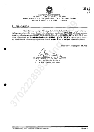 •
•
2513
SERVI<;.:O pUBLIca FEDERAL
MJ - DEPARTAMENTO DE rOLlcIA FEDERAL
DIRETORIA DE INVESTIGA<;':ÂO E COMBATE AO CRIME ORGANIZADO
GRUPO DE INQUERITOS DO STF e STJ - (GINQ)
5 CONCLUSĂO
Considerando o escopo definido pela Autoridade Policial, eo que cumpre infonnar,
ap6s pesquisa junto as [ontes disponiveis, salientando que [eram EXCLUiDAS da pesquisa as
doa~5es realizadas para os DIRETORIOS ESTADUAIS e COMITES FINANCEIROS, bem
come diretamente aos CANDIDATOS do PARTJDO PROGRESSISTA, sendo gue o escopo
foi precisamente limitado as doayoes realizadas il DlRE<;ĂO NACIONAL de referido partida
Escrivao de Palicia Federal
Classe Especial, Mat. 9817
BrasiliafDF, 24 de agosto de 2015
(J
lNFORMACÂO POLICIAL N" SN12015- RE 000812015-1 - DPF/MJ Pagina 5
37022289859
Inq
3989
 