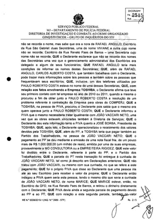•
•
DICORlDPF
FI, 2515
•SERVI<;O PUBLICO FEDERAL
Rub.
MJ -DEPARTAMENTO DE pOliCIA FEDERAL
DIRETORIA DE INVESTIGA<;ĂO ECOMBATE AO CRIME ORGANIZADO
GINQ/STF/DiCOR - GRUPO DE INQUERITOS DO STF
"Ao se recorda o nome, mas sabe que era a nora de RAFAEL ANGULO; Escri16rio
da Rua Selc Gabriel: duas Secretc'uias, uma de "ome VIVIANE e outra cujo nome
nAc se recorda; Escritario da Rua Renate Paes de Barros - uma Secretaria cujo
"ome năc se recorda; QUE o Declarante esclarece que "Ac se recorda dos "omes
das Secretarias uma vez que o gerenciamento administrativa dos Escrit6rios era
delegado a algum de seus funcionărios; QUE RAFAEL ANGULO teria mais
condi'roes de informar os "omes destas Secretarias; QUE, alern de RAFAEL
ANGULO, CARLOS ALBERTO COSTA, que tambem trabalhava cam o Declarante,
pode trazer mais informar;oes sobre tais pessoas e tambem sobre as pessoas que
frequentavam seus escrit6rios; QUE, inclusive, um dos telefones utilizados por
PAUlO ROBERTO COSTA estava no nome de uma dessas Secretarias; QUE, corn
rela~ao aos tatos envolvendo a Empresa TOSHIBA, o Declarante afirma que teve
seu primeiro contato corn tai empresa no ano de 2010 ou 2011, quando a mesma o
procurou a fim de obter iunto a PAUlO ROBERTO COSTA a resolu9âo de um
problema referente li contrata9ăo da Empresa para obras do COMPERJ; QUE a
TOSHIBA, na pessoa de PIVA, procurou o Declarante pois sabia que o mesmo era
quem operava iunto a PAULO ROBERTO COSTA; QUE o Declarante infonmou a
PIVA que o mesmo necessitaria tratar igualmente cam JOAO VACCARI NETO, uma
vez que as obras estavam vincuIadas tambem ă Diretoria de Servir;os; QUE o
Declarante deu esta informa9âo tanto a PIVA quanto a JOSE BORBA, Presidente da
TOSHIBA; QUE, ap6s isto, o Declarante operacionalizou o recebimento dos valores
devidos pela TOSHIBA; QUE, alam do PP, a TOSHIBA teria que pagar tambam ao
Partida dos Trabalhadores, na pessoa de JOAO VACCARI NETO; QUE o
pagamento ao PP se deu mediante a emissâo de uma nota fiscal fria, de um pouco
mais de R$ 1.000.000,00 (um milhao de reais), emitida por uma de suas empresas,
provavelmente a MO CONSULTORIA ou a EMPREITEIRA RIGIDEZ; QUE este valor
foi dividido entre o Declarante, referente ă parte do PP, e o Partido dos
Trabalhadores; QUE a parcela do PT nesta transa<;ăo foi entregue ă cunhada de
JOAO VACCARI NETO, tai coma ia descrito em Declara90es anteriores; QUE nac
tratou com JOĂO VACCARI, ou mesmo com sua cunhada, no que se refere a este
pagamento; QUE foi o pr6prio PIVA que disse ao Declarante que uma pessoa iria
ate ao seu Escrit6rio para receber o valor da propina; QUE o Oeclarante entăo
indagou a PIVA quem seria esta pessoa, tendo o mesmo dito que seria a cunhada
de JOAO VACCARI NETO, de nome MARICE; QUE MARICE esteve, entâo, no
Escrit6rio da GFO, na Rua Renato Paes de Barros, e retirou o dinheiro diretamente ~
com o Declarante; QUE PIVA devia ainda a segunda parcela do pagamento devldo '~ ~
ao PP e ao PT; QUE corn relar;ăo a esta segunda parcela, tambr,valor
~"._.,,"~ .._~ 11 "/~
37022289859
Inq
3989
 