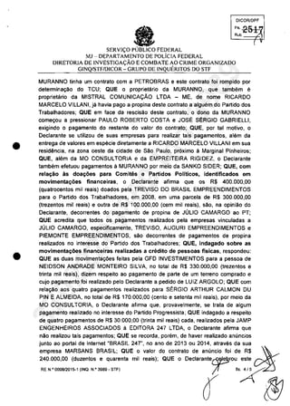 •
•
DICORlDPF
FI, 251Rub. ':)
SERVI<;:O FEDERAL
MJ - DEPARTAMENTO DE POLiCIA FEDERAL
DIRETORIA DE INVESTIGA<;:ĂO ECOMBATE AO CRIME ORGANIZADO
GINQ/STF/DICOR - GRUPO DE INQUERITOS DO STF
MURANNO tinha um contrato com a PETROBRAS e este contrato foi rompido por
determina9ao do TCU; QUE o proprietario da MURANNO, que tambem e
proprietario da MISTRAL COMUNICAQĂO LTDA - ME, de nome RICARDO
MARCELO VILLANI, ja havia pago a propina deste contrato a alguem do Partido dos
Trabalhadores; QUE em face da rescisao deste contrato, o dono da MURANNO
come90u a pressionar PAULO ROBERTO COSTA e JOSE SERGIO GABRIELLI,
exigindo o pagamento do restante do valor do contrato; QUE, por tai motiva, o
Dec1arante se utilizau de suas empresas para realizar tais pagamentos, alam da
entrega de valores em especie diretamente a RICARDO MARCELO VILLANI em sua
residencia, na zona oeste da cidade de Săo Paulo, pr6ximo SI Marginal Pinheiros;
QUE, alem da MO CONSULTORIA e da EMPREITEIRA RIGIDEZ, o Declarante
tambem efetuou pagamentos ă MURANNO por meio da SANKO SIDER; QUE, com
relal;;âo as doa~oes para Comites e Partidos Politicos, identificados em
movimenta~ăes financeiras, o Declarante afirma que os R$ 400.000,00
(quatrocentos mii reais) doados pela TREVISO DO BRASIL EMPREENDIMENTOS
para o Partido dos Trabalhadores, em 2008, em uma parcela de R$ 300.000,00
(trezentos mii reais) e outra de R$ 100.000,00 (cem mii reais), sao, na opiniâo do
Declarante, decorrentes do pagamento de propina de JOLIO CAMARGO ao PT;
QUE acredita que todos os pagamentos realizados pela empresas vinculadas a
JOLIO CAMARGO, especificamente, TREVISO, AUGURI EMPREENDIMENTOS e
PIEMONTE EMPREENDIMENTOS, saa decorrentes de pagamentos de propina
realizados no interesse do Partida dos Trabalhadores; QUE, indagado sobre as
movimenta~ăes financeiras realizadas a credito de pessoas fisicas, respondeu:
QUE as duas movimenta90es feitas pela GFD INVESTIMENTOS para a pessoa de
NEIDSON ANDRADE MONTEIRO SILVA, no total de R$ 330.000,00 (trezentos e
trinta mii reais), dizem respeito ao pagamento de parte de um terreno comprado e
cujo pagamento foi realizado pelo Declarante a pedido de LUIZ ARGOLO; QUE com
rela~o aos quatro pagamentos realizados para St:RGIO ARTHUR CALMON DU
PIN E ALMEIDA, no total de R$ 170.000,00 (cento e setenta mii reais), por meio da
MO CONSULTORIA, o Declarante afirma que, provavelmente, se trata de algum
pagamento realizado no interesse do Partido Progressista; QUE indagado a respeito
de quatro pagamentos de R$ 30.000,00 (trinta mii reais) cada, realizados pela JAMP
ENGENHEIROS ASSOCIADOS ă EDITORA 247 LTDA, o Declarante afirma que
năo realizou tais pagamentos; QUE se recorda, porem, de haver realizado anuncios
1
~;Eias;:~~:i~~!:~:~E;:~~~:i";:~~:~;~~~~~~:~:~I{r:~~~!o~:::: -'~
RE N'0008l2015-1 (INO. N.'3969- STF) l' "?
â ~
37022289859
Inq
3989
 