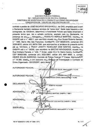 •
•
OICQRlOPF
'" 2518Rub. /1
SERVI<;O FEDERAL
MJ - DEPARTAMENTO DE POLicIA FEDERAL
DIRETORIA DE INVESTIGA<;ĂO E COMBATE AO CRIME ORGANIZADO
GINQ/STF/DICOR - GRUPO DE INQUERITOS DO STF
canlrala a pedida de JOSE RICARDO BREGHIROLLI, da OAS, empresa para a qual
o Declarante tambem realizava servit;os de "caixa dois
n
• Nada maîs havendo a ser
consignado, ăs 15h35min, determinou a Autoridade Policial que fosse encerrado o
presente termo que, lido e achado conforme, assinam com o(a) Declarante, na
present;a de seu(sua. s) Advogado(a. s} RODOLFO HEROLD MARTINS, inscrito(a) na
OAB/PR sob o n.o 48811, com escrit6rio situado nO(a) Rua Doutor Roberto Barrozo,
n.o
1385, Bairro AIlo sao Francisco, Curiliba/PR, CEP 80520-070, comercial (41)
3338-9610, celular (41) 9679-7394, que acompanhau a lavralura do presenle lermo
ale as 14h15min, e TRACY JOSEPH REINALDET DOS SANTOS, inscrilo(,) na
OAB/PR sob o n.o
56300, com escril6ria na BRETAS ADVOGADOS, siluado no(,)
Rua Emilîano Perneta, n.o 424, 10
Andar, salas 13 e 14, Bairro Centro, Curitiba/PR,
CEP 80420-080, comercial (41) 3022-5867, celular (41) 8841-8665, e, camigo,
OEZER SOUSA BARROSO, Escrivăo de Palicia Federal,l' Classe, Malricula/DPF
n.o
14.368, lotado(a) e em exercicio nO(a) Dir ia deÎnvestigat;aO e Combate ao
:::::::::a::~I:II:~~/~~~,qUeOIZ ...~..................................................
DPF Jos~LJo A VEDO DE SOUSA, MatrfculaJD F n.o 9.518
!
AUTORIDADE POLICIAL :............./ ..............~...~..::::...~...::...~..~...'::'...;;:..~=f:===c ~ IROSHIISHIDA, Mslrfcula/D n.O 16.092
DECLARANTE .......::..:0..",...~.-:~~~t=A[A(BEF/i-O'YOUSSEF·······································
ADVOGADO(A) :......../~.::=...~...~.. ~~~V"V" :.:.;, LFO EROLDMARTfNS, OA8IPRn." 48811
ADVOGADO(A) .~~.....................................................................
ESCRIVĂO(Ă)
RE N.o 000812015-1 (INQ. N.O 3989 - STF)
(
37022289859
Inq
3989
 