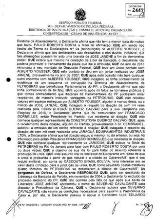 •
•
DICORlDPF
FI, 2447
Ro'. /.
SERVI<;:O PUBLICO FEDERAL
MJ - DEPARTAMENTO DE POLiCIA FEDERAL
DIRETORIA DE INVESTIGA<;:ĂO E COMBATE AO CRIME ORGANIZADO
GINQ/STF/DICOR - GRUPO DE INQUERITOS DO STI'
Diretoria de Abastecimento, o Declarante afirma que nao tem a menor ideia do motivo
que levou PAULO ROBERTO COSTA a fazer tai afirmayao; QUE em sendo lido
trecho do Termo de Declarayoes n° 04 (reinquiriyM) de ALBERTO YOUSSEF, o
Declarante afirma que tais declarayoes sao descabidas e nao duvida, inclusive, que
tais afirmayoes possam ter sido uma bravata de JOSE JANENE a fim de demonstrar
poder; QUE reitera que mesmo na condiyao de Lider da Bancada, o Declarante nao
pOderia promover o trancamento da pauta que Ihe e atribuido; QUE no ano de 2013
renunciou a seu mandato de Deputado Federal; QUE teve um unica contato com
ALBERTO YOUSSEF; QUE este contato se deu em um jantar realizado por JOSE
JANENE, provavelmente no ano de 2007; QUE apas esta ocasiao nao teve qualquer
outro encontro com ALBERTO YOUSSEF; QUE indagado se tinha conhecimento da
existencia de um esquema de corrupyao na Diretoria de Abastecimento da
PETROBRAS que beneficiava Parlamentares do PP, o Declarante afirma que nao
tinha conhecimento de tai fato; QUE somente apas os fatos se tornarem publicos e
que tomou conhecimento que dezenas de Parlamentares do PP pudessem estar
recebendo, de maneira indevida, vantagens da PETROBRAS; QUE nao recebeu
valores em especie entregues por ALBERTO YOUSSEF, alguem a mando deste, ou a
mando de JOSE JANENE; QUE indagado a respeito da doayao de cem mii reais
realizada pela CONSTRUTORA QUEIROZ GALVAO para a sua campanha nas
Eleiyoes de 2010, o Declarante afirma que foi comunicado por FRANCISCO
DORNELLES, entao Presidente do Partido, que receberia tai doayao; QUE nao
conhece qualquer representante da CONSTRUTORA QUEIROZ GALVAO; QUE, apas
o recebimento desta doayao, alguem do Partido, provavelmente o Sr. CEMBRANEL,
solicitou a emissao de um recibo referente il doayao; QUE indagado a respeito da
doayao de cem mii reais realizada pela JARAGUA EQUIPAMENTOS INDUSTRIAIS
LTDA, o Declarante afirma que tai doayao seguiu o mesmo rito da anterior, ou seja, foi
informado pelo entao Presidente FRANCISCO DORNELLES que receberia tai doayao;
QUE nao conhece qualquer representante da JARAGUA; QUE esteve na Sede da
PETROBRAS no Rio de Janeiro para falar com PAULO ROBERTO COSTA por uma
ou duas vezes; QUE o objetivo de sua ida foi para tratar de assunto referente il
produyao de ureia; QUE este assunto era de interesse do Declarante em razao de que
a ureia e produzida a partir de gas natural e a cidade de Caceres/MT, que eseu
reduto eleitoral, por conta do GASODUTO BRASIL-BOLivIA, teria interesse em se
valer desta condiyao para a produyao de ureia; QUE como resultado destas tratativas
quatro tecnicos da PETROBRAS se deslocaram il cidade de Caceres/MT; Ăs
perguntas da Detesa, o DecIarante RESPONDEU QUE: apas ser destituido da
Lideranya da Bancada do Partido, em novembro de 2004, o Declarante foi excluido do
processo decisario do PP; QUE isto ocorreu pelo fato de que apas sua saida da
Lideranya, JOSE JANENE apresentou o nome de SEVERINO CAVALCANTE para
disputar a Presidencia da Câmara; QUE o Declarante achava que SEVERINO
CAVALCANTE nao reunia as condiyoes necessarias para assumir a Presidencia da
C sa e, por isto, o Declarante passou a apoiar o Candidato LUIZ EDUARDO
RE N.Q 0008/2015-1 - GINQ/STF/DICOR (INQ. N,O 3989 - ST~
r
37022289859
Inq
3989
 