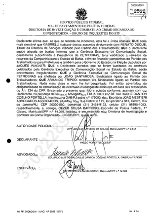 •
•
DICQR/DPF
SERVI(.O PUBLICO FEDERAL
MJ - DEPARTAMENTO DE POLiCIA FEDERAL
DIRETORIA DE INVESTIGA<;:ĂO E COMBATE AO CRIME ORGANIZADO
GINQ/STFIDICOR - GRUPO DE INQUERITOS DO STF
Declarante afirma que, ao que se recorda no momento, esta foi a unica ocasiâo; QUE seria
mais provavel que GABRIELLI tratasse destes assuntos diretamente com RENATO DUQUE,
Titular da Diretoria de Servivos indicado pela Partida dos Trabalhadores; QUE o Declarante
soube atraves de boatos internos que a Gerencia Executiva de Comunica~âo Social,
diretamente subordinada a Presidencia da PETROBRAS, teria viabilizado a remessa de
recurSQS da Companhia para o Estado da Bahia, a fim de financiar campanhas do Partida dos
Trabalhadores para Prefeituras e tambem para o Governo do Estada, na Elei~ăo disputada por
JAQUES WAGNER; QUE o Declarante acredita que se forem auditados os contratos
celebrados pela Geremcia Executiva de Comunica9âo Social no Estado da Bahia, serao
encontradas irregularidades; QUE a Gerencia Executiva de Comunicayao Social da
PETROBRAS era chefiada por JOĂO SANTAROSA, Sindicalista ligado ao Partido dos
Trabalhadores; QUE ARMANDO TRIPODI tambem era Sindicalista ligado ao Partido dos
Trabalhadores. Nada mais disse e nern Ihe foi perguntado. Foi entao advertido(aj da
obrigatoriedade de comunicayao de eventuais mudanyas de endereyo em face das prescriy6es
do Art. 224 do CPP. Encerrado o presente que, lido e achado conforme, assinam corn O(a)
Declarante, na presen,a de seu(,,,. ,) Advogado(,. ,) EDUARDO LUIZ DE BALDAQUE DANTON
COELHO PORTELLA, inscrito(,) na OAB/RJ sob o n.' 179003, dOI') Escrit6rio JOĂO MESTIERI
ADVOGADOS ASSOCIADOS, situado(,) nOI') Rua Debret n.' 79, Grupo 907 a 913, Centro, Rio
de Janeiro/RJ, CEP 20030-080, comercial (21) 3461-9133, celular (21) 98885-1053,
respectivamente, e, comigo, OEZER SOUSA BARROSO;_ Escrivao de Policia Federal, l'
Classe, MatrfculalDPF n.2
14.368, lotado(aj e em exerci.cio nO(aj Diretoria de Investiga/.făo e
Combate ao Crime Organizado - DICORlDPF, qu la ei.
AUTORIDADE POLICIAL············;;;;~oS i.iă EVEOO,;ESO~~;i~~i~i;;;;F~ ;9518·······
DECLARANTE :.••..•.•.....•.•.•.•• ..•..J.J.....................
. ~ i PA LOR~ RTOSTA
ADVOGADO(A) ......... EokftfAif:~g~ONCOEi.HOPOR;:ELLA:OA8iRj.~.;i79003.....
ESCRIVĂO(Ă) ;!.::.oq~'.....................................................................
7" A BARROSO, MatrfculalOPF n. Q 14.368
RE N.o 0008/2015-1 (INQ. N.o 3989 - STF) fis. 4J4
37022289859
Inq
3989
 