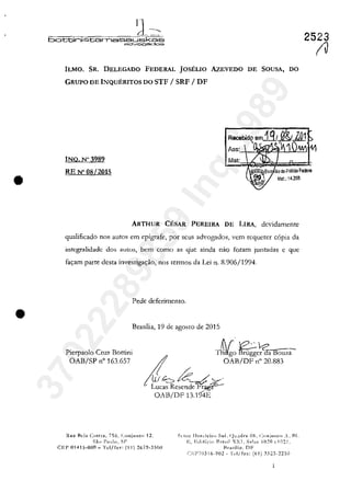 •
•
IJ~.
battini&tamassLJskas
adV'09eodos
ILMO. SR. DELEGADO FEDERAL JOSELIO AzEVEDO
GRUPO DE INQUERITOS DO STF / SRF / DF
INQ.N"3989
RE N' 08/2015
Mat:
DE SOUSA, DO
Mat.: 14.36S
ARTHUR CESAR PEREIRA DE LIRA, dcvidamentc
qualificado nos autoş em epigrafe, por scus advogados, vem rcquercr copia da
intcgralidadc dos aulo::;, bem como as q'uc ainda nao faram JunL'1das c gue
fac;:am parte dcsta invesrigac;:ăo, nos rcrmos da Lei n. 8.906/1994.
Pede deferimento.
Brasilia, 19 de agosto de 2015
Pierpaolo Cru?: Battini
OAB/SP n" 163.657
TS/;O~c'1c;a Bouza-
I OAB/DF ,," 20.883
!tii 6;i:_/.~.
Lucas Rcsenck~~
OAB/DF 13.194E
RU:I I-Ida ClIltra, 756. (:onjU!lt<> 12. St'lor Ilot<:kir" Sul. (-ll!.l<lr~ 06. (:"njllllll) ..I~I.
Sii" I':nd". SI'
CEI' Q141S-000 - Tel/fn" (11) 26Î9-3SnO
I~, I;.d,fil";" Bra"il XXI, S:lia~ 1020 (,HI21.
Hra.,ili,!. DF
(~J':P70316-902 - 'J't'I/f~x: (61) .~323-22:'il
2523
(Il37022289859
Inq
3989
 