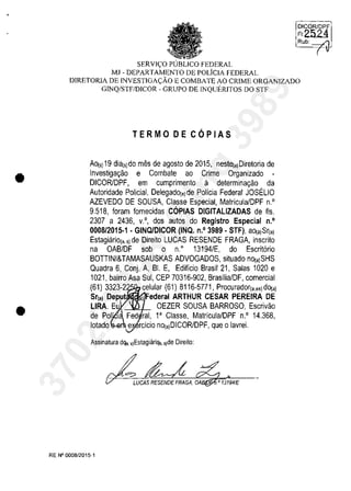 •
•
SERVIC;:O PUBLICO FEDERAL
MJ - DEPARTAMENTO DE POLiclA FEDERAL
DICORIDPF
FI2524
Rub: _'"'
( v
DIRETORIA DE INVESTIGAC;:ĂO E COMBATE AO CRIME ORGANIZADO
GINQ/STF/DICOR - GRUPO DE INQUERlTOS DO STF
TERMO DE COPIAS
Ao{s) 19 dia(s)do miis de agosto de 2015, neste{,)Diretoria de
Investiga~ao e Combate ao Crime Organizado -
DICORlDPF, em cumprimento ii determina~ao da
Autoridade Policial, Delegado(,)de Policia Federal JOSELIO
AZEVEDO DE SOUSA, Classe Especial, Matricula/DPF n.O
9.518, Ioram lornecidas COPIAS DIGITALlZADAS de Ils.
2307 a 2436, v.o, dos autos do Registro Especial n.o
0008/2015·1 . GINQJDICOR (INQ. n.O 3989· STF), aO(,)Sr{,)
Estagiario{" 5) de Direito LUCAS RESENDE FRAGA, inscrito
na OAB/DF sob o n.o
13194/E, do Escrit6rio
BOTTINI&TAMASAUSKAS ADVOGADOS, situado nO(,)SHS
Quadra 6, Conj. A, BI. E, Edificio Brasil 21, Salas 1020 e
1021, bairro Asa Sul, CEP 70316-902, BrasilialDF, comercial
(61) 3323-2 celular (61) 8116-5771, Procurador{"es)dO(,)
Sr(a) Deput ,) Federal ARTHUR CESAR PEREIRA DE
LIRA. Eu OEZER SOUSA BARROSO, Escrivao
de Pol' I~ Fed rai, l' Classe, Matricula/DPF n.O 14.368,
lotado e rcicio no{,)DICOR/DPF, que o lavrei.
Assinatura dqa, s)EstagiăriQa, s)de Direilo:
LUCAS RESENDE FRAGA, DA ,0 13194/E
RE N° 0008/2015-1
37022289859
Inq
3989
 